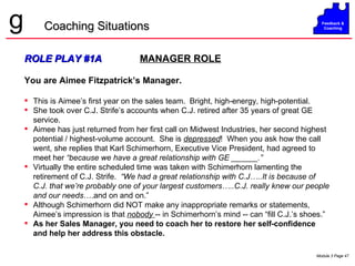 ROLE PLAY #1A   MANAGER ROLE You are Aimee Fitzpatrick’s Manager. This is Aimee’s first year on the sales team.  Bright, high-energy, high-potential.  She took over C.J. Strife’s accounts when C.J. retired after 35 years of great GE service. Aimee has just returned from her first call on Midwest Industries, her second highest potential / highest-volume account.  She is  depressed !  When you ask how the call went, she replies that Karl Schimerhorn, Executive Vice President, had agreed to meet her  “because we have a great relationship with GE ______.”   Virtually the entire scheduled time was taken with Schimerhorn lamenting the retirement of C.J. Strife.  “We had a great relationship with C.J…..It is because of C.J. that we’re probably one of your largest customers…..C.J. really knew our people and our needs ….and on and on.” Although Schimerhorn did NOT make any inappropriate remarks or statements, Aimee’s impression is that  nobody  -- in Schimerhorn’s mind -- can “fill C.J.’s shoes.” As her Sales Manager, you need to coach her to restore her self-confidence and help her address this obstacle. Coaching Situations 