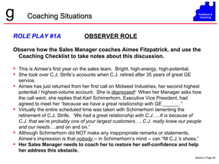 ROLE PLAY #1A   OBSERVER ROLE Observe how the Sales Manager coaches Aimee Fitzpatrick, and use the Coaching Checklist to take notes about this discussion. This is Aimee’s first year on the sales team.  Bright, high-energy, high-potential.  She took over C.J. Strife’s accounts when C.J. retired after 35 years of great GE service. Aimee has just returned from her first call on Midwest Industries, her second highest potential / highest-volume account.  She is  depressed !  When her Manager asks how the call went, she replies that Karl Schimerhorn, Executive Vice President, had agreed to meet her  “because we have a great relationship with GE ______.”   Virtually the entire scheduled time was taken with Schimerhorn lamenting the retirement of C.J. Strife.  “We had a great relationship with C.J…..It is because of C.J. that we’re probably one of your largest customers…..C.J. really knew our people and our needs ….and on and on.” Although Schimerhorn did NOT make any inappropriate remarks or statements, Aimee’s impression is that  nobody  -- in Schimerhorn’s mind -- can “fill C.J.’s shoes.” Her Sales Manager needs to coach her to restore her self-confidence and help her address this obstacle. Coaching Situations 