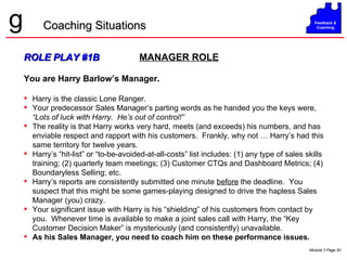 ROLE PLAY #1B   MANAGER ROLE You are Harry Barlow’s Manager. Harry is the classic Lone Ranger. Your predecessor Sales Manager’s parting words as he handed you the keys were,  “Lots of luck with Harry.  He’s out of control!” The reality is that Harry works very hard, meets (and exceeds) his numbers, and has enviable respect and rapport with his customers.  Frankly, why not … Harry’s had this same territory for twelve years. Harry’s “hit-list” or “to-be-avoided-at-all-costs” list includes: (1) any type of sales skills training; (2) quarterly team meetings; (3) Customer CTQs and Dashboard Metrics; (4) Boundaryless Selling; etc. Harry’s reports are consistently submitted one minute  before  the deadline.  You suspect that this might be some games-playing designed to drive the hapless Sales Manager (you) crazy. Your significant issue with Harry is his “shielding” of his customers from contact by you.  Whenever time is available to make a joint sales call with Harry, the “Key Customer Decision Maker” is mysteriously (and consistently) unavailable.  As his Sales Manager, you need to coach him on these performance issues. Coaching Situations 