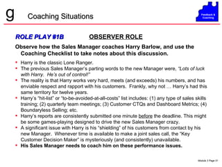 ROLE PLAY #1B   OBSERVER ROLE Observe how the Sales Manager coaches Harry Barlow, and use the Coaching Checklist to take notes about this discussion. Harry is the classic Lone Ranger. The previous Sales Manager’s parting words to the new Manager were,  “Lots of luck with Harry.  He’s out of control!” The reality is that Harry works very hard, meets (and exceeds) his numbers, and has enviable respect and rapport with his customers.  Frankly, why not … Harry’s had this same territory for twelve years. Harry’s “hit-list” or “to-be-avoided-at-all-costs” list includes: (1) any type of sales skills training; (2) quarterly team meetings; (3) Customer CTQs and Dashboard Metrics; (4) Boundaryless Selling; etc. Harry’s reports are consistently submitted one minute  before  the deadline. This might be some games-playing designed to drive the new Sales Manager crazy. A significant issue with Harry is his “shielding” of his customers from contact by his new Manager.  Whenever time is available to make a joint sales call, the “Key Customer Decision Maker” is mysteriously (and consistently) unavailable.  His Sales Manager needs to coach him on these performance issues. Coaching Situations 
