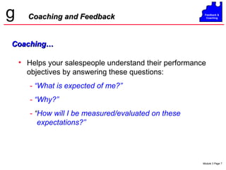 Helps your salespeople understand their performance objectives by answering these questions: -   “What is expected of me?” -   “Why?” -  “ How will I be measured/evaluated on these expectations?” Coaching and Feedback Coaching… 