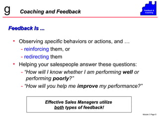 Observing  specific  behaviors or actions, and … -   reinforcing  them, or  -   redirecting  them Helping your salespeople answer these questions: -  “How will I know whether I am performing  well  or performing  poorly ?” -  “How will you help me  improve  my performance?” Coaching and Feedback Effective Sales Managers utilize  both  types of feedback! Feedback Is ... 