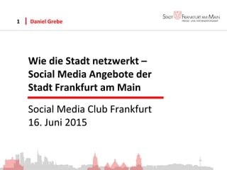 Wie die Stadt netzwerkt –
Social Media Angebote der
Stadt Frankfurt am Main
Daniel Grebe1
Social Media Club Frankfurt
16. Juni 2015
 