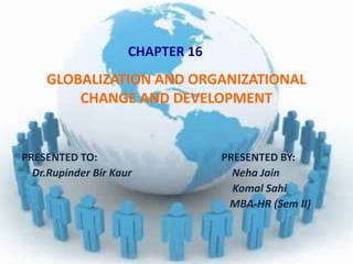GLOBALIZATION AND ORGANIZATIONAL
CHANGE AND DEVELOPMENT
PRESENTED TO: PRESENTED BY:
Dr.Rupinder Bir Kaur Neha Jain
Komal Sahi
MBA-HR (Sem II)
CHAPTER 16
 