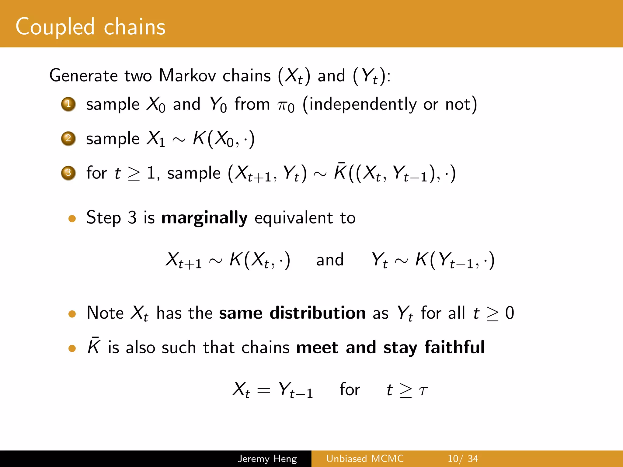 Coupled chains
Generate two Markov chains (Xt) and (Yt):
1 sample X0 and Y0 from ⇡0 (independently or not)
2 sample X1 ⇠ K(X0, ·)
3 for t 1, sample (Xt+1, Yt) ⇠ ¯K((Xt, Yt 1), ·)
• Step 3 is marginally equivalent to
Xt+1 ⇠ K(Xt, ·) and Yt ⇠ K(Yt 1, ·)
• Note Xt has the same distribution as Yt for all t 0
• ¯K is also such that chains meet and stay faithful
Xt = Yt 1 for t ⌧
Jeremy Heng Unbiased MCMC 10/ 34
 