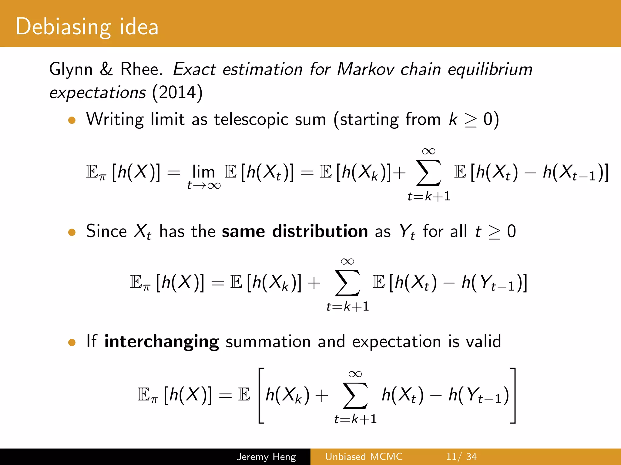 Debiasing idea
Glynn & Rhee. Exact estimation for Markov chain equilibrium
expectations (2014)
• Writing limit as telescopic sum (starting from k 0)
E⇡ [h(X)] = lim
t!1
E [h(Xt)] = E [h(Xk)]+
1X
t=k+1
E [h(Xt) h(Xt 1)]
• Since Xt has the same distribution as Yt for all t 0
E⇡ [h(X)] = E [h(Xk)] +
1X
t=k+1
E [h(Xt) h(Yt 1)]
• If interchanging summation and expectation is valid
E⇡ [h(X)] = E
"
h(Xk) +
1X
t=k+1
h(Xt) h(Yt 1)
#
Jeremy Heng Unbiased MCMC 11/ 34
 