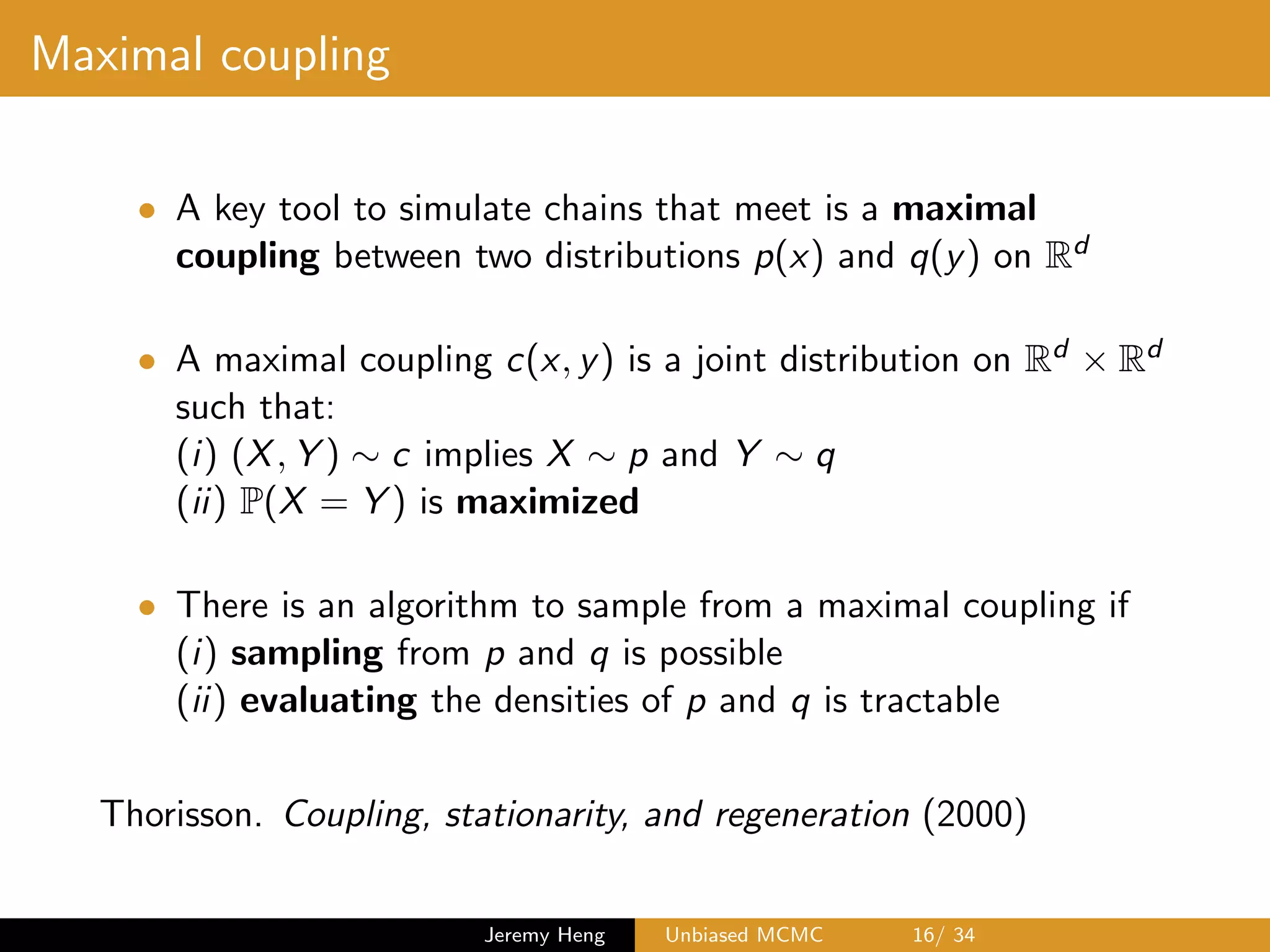 Maximal coupling
• A key tool to simulate chains that meet is a maximal
coupling between two distributions p(x) and q(y) on Rd
• A maximal coupling c(x, y) is a joint distribution on Rd ⇥ Rd
such that:
(i) (X, Y ) ⇠ c implies X ⇠ p and Y ⇠ q
(ii) P(X = Y ) is maximized
• There is an algorithm to sample from a maximal coupling if
(i) sampling from p and q is possible
(ii) evaluating the densities of p and q is tractable
Thorisson. Coupling, stationarity, and regeneration (2000)
Jeremy Heng Unbiased MCMC 16/ 34
 