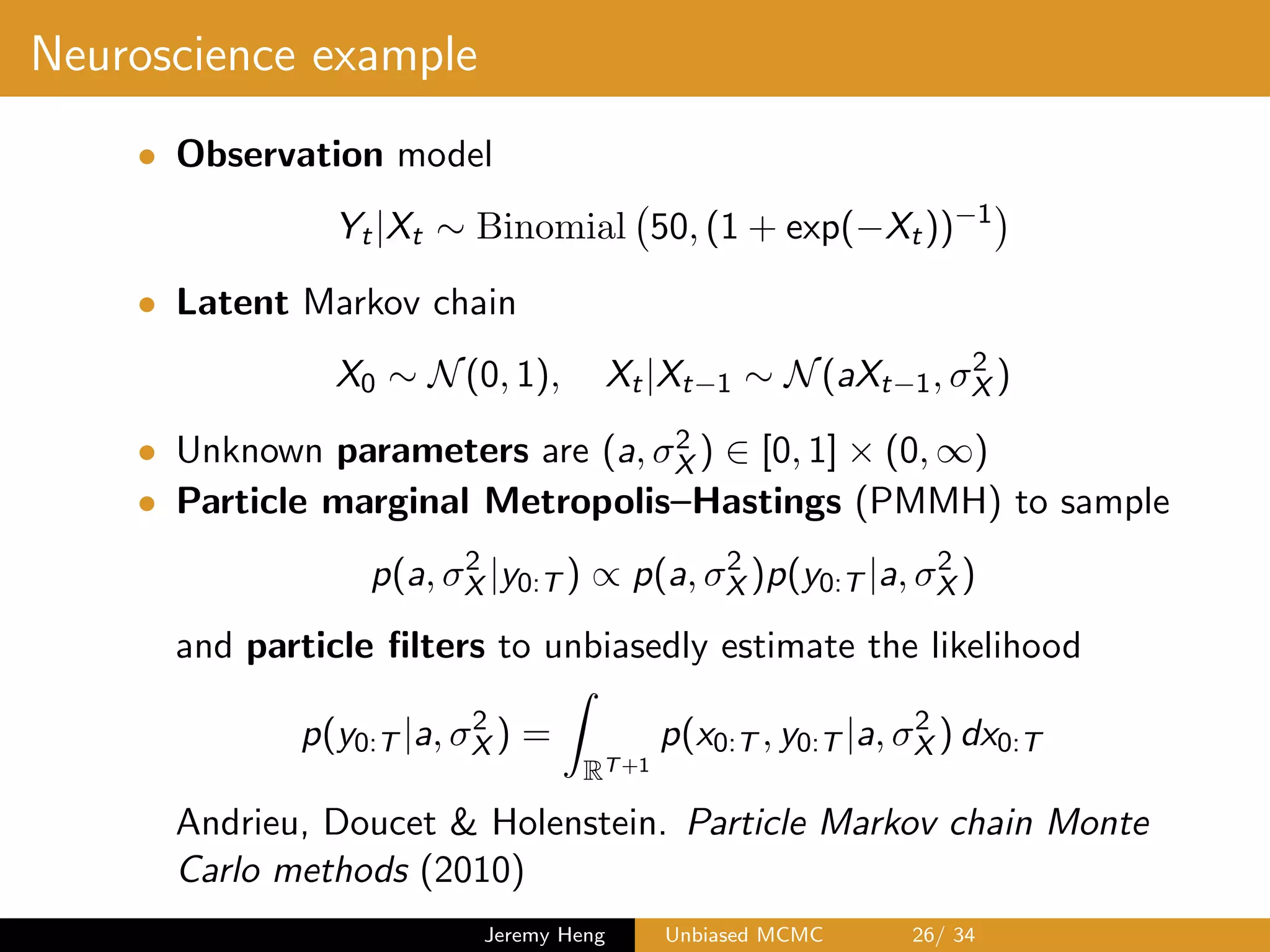 Neuroscience example
• Observation model
Yt|Xt ⇠ Binomial 50, (1 + exp( Xt)) 1
• Latent Markov chain
X0 ⇠ N(0, 1), Xt|Xt 1 ⇠ N(aXt 1, 2
X )
• Unknown parameters are (a, 2
X ) 2 [0, 1] ⇥ (0, 1)
• Particle marginal Metropolis–Hastings (PMMH) to sample
p(a, 2
X |y0:T ) / p(a, 2
X )p(y0:T |a, 2
X )
and particle ﬁlters to unbiasedly estimate the likelihood
p(y0:T |a, 2
X ) =
Z
RT+1
p(x0:T , y0:T |a, 2
X ) dx0:T
Andrieu, Doucet & Holenstein. Particle Markov chain Monte
Carlo methods (2010)
Jeremy Heng Unbiased MCMC 26/ 34
 