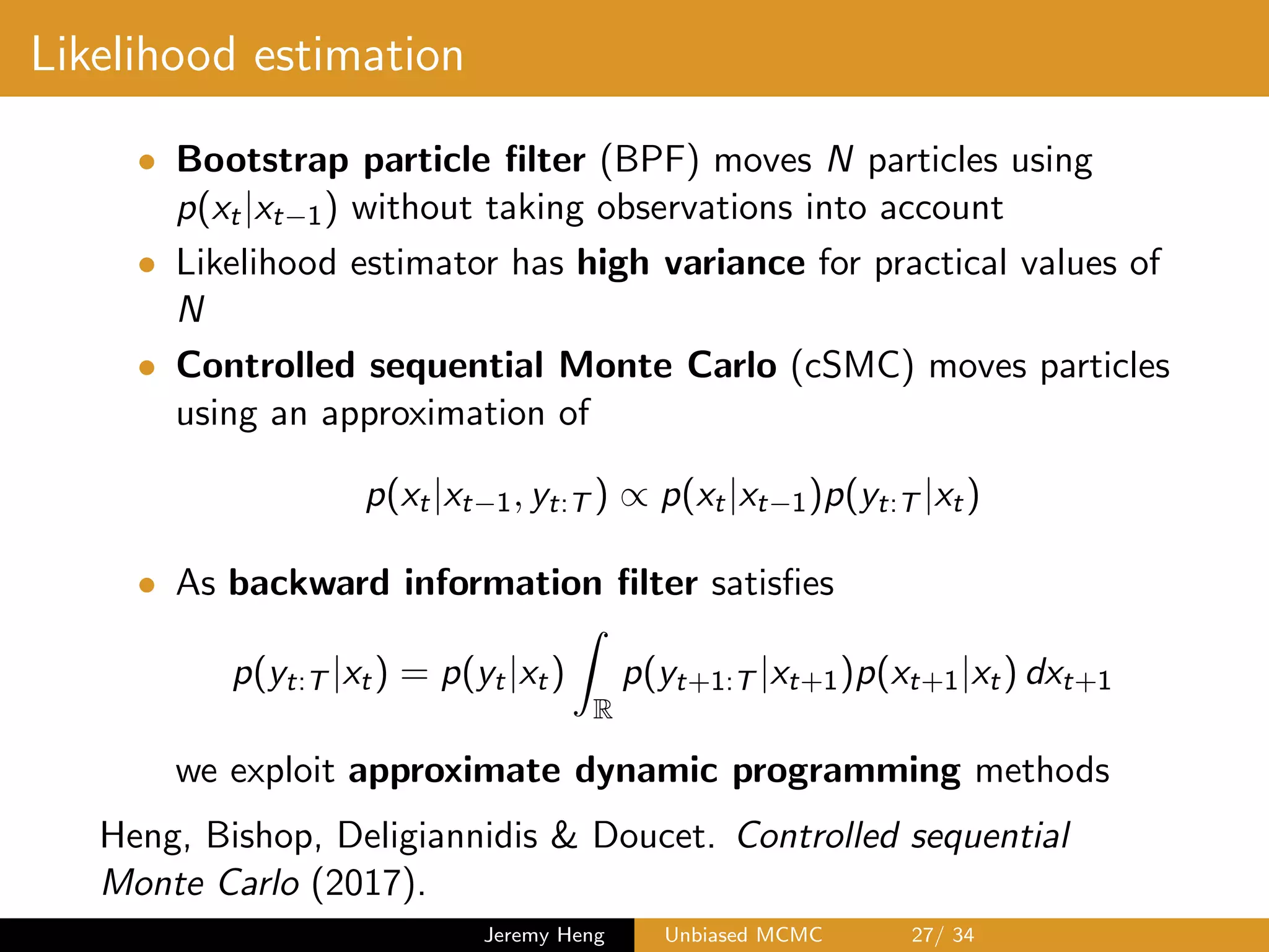 Likelihood estimation
• Bootstrap particle ﬁlter (BPF) moves N particles using
p(xt|xt 1) without taking observations into account
• Likelihood estimator has high variance for practical values of
N
• Controlled sequential Monte Carlo (cSMC) moves particles
using an approximation of
p(xt|xt 1, yt:T ) / p(xt|xt 1)p(yt:T |xt)
• As backward information ﬁlter satisﬁes
p(yt:T |xt) = p(yt|xt)
Z
R
p(yt+1:T |xt+1)p(xt+1|xt) dxt+1
we exploit approximate dynamic programming methods
Heng, Bishop, Deligiannidis & Doucet. Controlled sequential
Monte Carlo (2017).
Jeremy Heng Unbiased MCMC 27/ 34
 