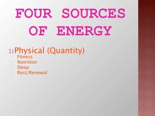FOUR SOURCES
      OF ENERGY
1) Physical    (Quantity)
•   Fitness
•   Nutrition
•   Sleep
•   Rest/Renewal
2) Emotional  ...