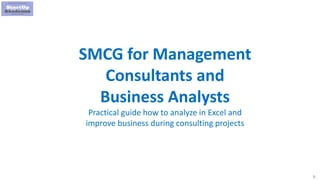 1
SMCG for Management
Consultants and
Business Analysts
Practical guide how to analyze in Excel and
improve business during consulting projects
 