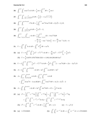 Exercise Set 15.3 629
26.
π/2
0
1
0
cos(r2
)r dr dθ =
1
2
sin 1
π/2
0
dθ =
π
4
sin 1
27.
π/2
0
a
0
r
(1 + r2)3/2
dr dθ =
π
2
1 − 1/ 1 + a2
28.
π/4
0
sec θ tan θ
0
r2
dr dθ =
1
3
π/4
0
sec3
θ tan3
θ dθ = 2(
√
2 + 1)/45
29.
π/4
0
2
0
r
√
1 + r2
dr dθ =
π
4
(
√
5 − 1)
30.
π/2
tan−1(3/4)
5
3 csc θ
r dr dθ =
1
2
π/2
tan−1(3/4)
(25 − 9 csc2
θ)dθ
=
25
2
π
2
− tan−1
(3/4) − 6 =
25
2
tan−1
(4/3) − 6
31. V =
2π
0
a
0
hr dr dθ =
2π
0
h
a2
2
dθ = πa2
h
32. (a) V = 8
π/2
0
a
0
c
a
(a2
− r2
)1/2
r dr dθ = −
4c
3a
π(a2
− r2
)3/2
a
0
=
4
3
πa2
c
(b) V ≈
4
3
π(6378.1370)2
6356.5231 ≈ 1,083,168,200,000 km3
33. V = 2
π/2
0
a sin θ
0
c
a
(a2
− r2
)1/2
r dr dθ =
2
3
a2
c
π/2
0
(1 − cos3
θ)dθ = (3π − 4)a2
c/9
34. A = 4
π/4
0
a
√
2 cos 2θ
0
r dr dθ = 4a2
π/4
0
cos 2θ dθ = 2a2
35. A =
π/4
π/6
4 sin θ
√
8 cos 2θ
r dr dθ +
π/2
π/4
4 sin θ
0
r dr dθ
=
π/4
π/6
(8 sin2
θ − 4 cos 2θ)dθ +
π/2
π/4
8 sin2
θ dθ = 4π/3 + 2
√
3 − 2
36. A =
φ
0
2a sin θ
0
r dr dθ = 2a2
φ
0
sin2
θ dθ = a2
φ −
1
2
a2
sin 2φ
37. (a) I2
=
+∞
0
e−x2
dx
+∞
0
e−y2
dy =
+∞
0
+∞
0
e−x2
dx e−y2
dy
=
+∞
0
+∞
0
e−x2
e−y2
dx dy =
+∞
0
+∞
0
e−(x2
+y2
)
dx dy
(b) I2
=
π/2
0
+∞
0
e−r2
r dr dθ =
1
2
π/2
0
dθ = π/4 (c) I =
√
π/2
38. (a) 1.173108605 (b)
π
0
1
0
re−r4
dr dθ = π
1
0
re−r4
dr ≈ 1.173108605
 