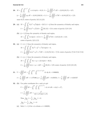 Exercise Set 15.6 641
28. M =
3
0
9−x2
0
1
0
xz dz dy dx = 81/8, x =
1
M
G
x2
z dV = (8/81)(81/5) = 8/5,
y =
1
M
G
xyz dV = (8/81)(243/8) = 3, z =
1
M
G
xz2
dV = (8/81)(27/4) = 2/3;
mass 81/8, center of gravity (8/5, 3, 2/3)
29. (a) M =
1
0
1
0
k(x2
+ y2
)dy dx = 2k/3, x = y from the symmetry of density and region,
x =
1
M
R
kx(x2
+ y2
)dA =
3
2k
(5k/12) = 5/8; center of gravity (5/8, 5/8)
(b) y = 1/2 from the symmetry of density and region,
M =
1
0
1
0
kx dy dx = k/2, x =
1
M
R
kx2
dA = (2/k)(k/3) = 2/3,
center of gravity (2/3, 1/2)
30. (a) x = y = z from the symmetry of density and region,
M =
1
0
1
0
1
0
k(x2
+ y2
+ z2
)dz dy dx = k,
x =
1
M
G
kx(x2
+ y2
+ z2
)dV = (1/k)(7k/12) = 7/12; center of gravity (7/12, 7/12, 7/12)
(b) x = y = z from the symmetry of density and region,
M =
1
0
1
0
1
0
k(x + y + z)dz dy dx = 3k/2,
x =
1
M
G
kx(x + y + z)dV =
2
3k
(5k/6) = 5/9; center of gravity (5/9, 5/9, 5/9)
31. V =
G
dV =
π
0
sin x
0
1/(1+x2
+y2
)
0
dz dy dx = 0.666633,
x =
1
V
G
xdV = 1.177406, y =
1
V
G
ydV = 0.353554, z =
1
V
G
zdV = 0.231557
32. (b) Use polar coordinates for x and y to get
V =
G
dV =
2π
0
a
0
1/(1+r2
)
0
r dz dr dθ = π ln(1 + a2
),
z =
1
V
G
zdV =
a2
2(1 + a2) ln(1 + a2)
Thus lim
a→0+
z =
1
2
; lim
a→+∞
z = 0.
lim
a→0+
z =
1
2
; lim
a→+∞
z = 0
(c) Solve z = 1/4 for a to obtain a ≈ 1.980291.
 