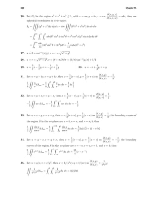 650 Chapter 15
26. Let G1 be the region u2
+ v2
+ w2
≤ 1, with x = au, y = bv, z = cw,
∂(x, y, z)
∂(u, v, w)
= abc; then use
spherical coordinates in uvw-space:
Ix =
G
(y2
+ z2
)dx dy dz = abc
G1
(b2
v2
+ c2
w2
) du dv dw
=
2π
0
π
0
1
0
abc(b2
sin2
φ sin2
θ + c2
cos2
φ)ρ4
sin φ dρ dφ dθ
=
2π
0
abc
15
(4b2
sin2
θ + 2c2
)dθ =
4
15
πabc(b2
+ c2
)
27. u = θ = cot−1
(x/y), v = r = x2 + y2
28. u = r = x2 + y2, v = (θ + π/2)/π = (1/π) tan−1
(y/x) + 1/2
29. u =
3
7
x −
2
7
y, v = −
1
7
x +
3
7
y 30. u = −x +
4
3
y, v = y
31. Let u = y − 4x, v = y + 4x, then x =
1
8
(v − u), y =
1
2
(v + u) so
∂(x, y)
∂(u, v)
= −
1
8
;
1
8
S
u
v
dAuv =
1
8
5
2
2
0
u
v
du dv =
1
4
ln
5
2
32. Let u = y + x, v = y − x, then x =
1
2
(u − v), y =
1
2
(u + v) so
∂(x, y)
∂(u, v)
=
1
2
;
−
1
2
S
uv dAuv = −
1
2
2
0
1
0
uv du dv = −
1
2
33. Let u = x − y, v = x + y, then x =
1
2
(v + u), y =
1
2
(v − u) so
∂(x, y)
∂(u, v)
=
1
2
; the boundary curves of
the region S in the uv-plane are u = 0, v = u, and v = π/4; thus
1
2
S
sin u
cos v
dAuv =
1
2
π/4
0
v
0
sin u
cos v
du dv =
1
2
[ln(
√
2 + 1) − π/4]
34. Let u = y − x, v = y + x, then x =
1
2
(v − u), y =
1
2
(u + v) so
∂(x, y)
∂(u, v)
= −
1
2
; the boundary
curves of the region S in the uv-plane are v = −u, v = u, v = 1, and v = 4; thus
1
2
S
eu/v
dAuv =
1
2
4
1
v
−v
eu/v
du dv =
15
4
(e − e−1
)
35. Let u = y/x, v = x/y2
, then x = 1/(u2
v), y = 1/(uv) so
∂(x, y)
∂(u, v)
=
1
u4v3
;
S
1
u4v3
dAuv =
4
1
2
1
1
u4v3
du dv = 35/256
 