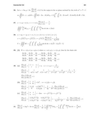 Exercise Set 15.8 651
36. Let x = 3u, y = 2v,
∂(x, y)
∂(u, v)
= 6; S is the region in the uv-plane enclosed by the circle u2
+ v2
= 1
so
R
(9 − x − y)dA =
S
6(9 − 3u − 2v)dAuv = 6
2π
0
1
0
(9 − 3r cos θ − 2r sin θ)r dr dθ = 54π
37. x = u, y = w/u, z = v + w/u,
∂(x, y, z)
∂(u, v, w)
= −
1
u
;
S
v2
w
u
dVuvw =
4
2
1
0
3
1
v2
w
u
du dv dw = 2 ln 3
38. u = xy, v = yz, w = xz, 1 ≤ u ≤ 2, 1 ≤ v ≤ 3, 1 ≤ w ≤ 4,
x = uw/v, y = uv/w, z = vw/u,
∂(x, y, z)
∂(u, v, w)
=
1
2
√
uvw
V =
G
dV =
2
1
3
1
4
1
1
2
√
uvw
dw dv du = 4(
√
2 − 1)(
√
3 − 1)
39. (b) If x = x(u, v), y = y(u, v) where u = u(x, y), v = v(x, y), then by the chain rule
∂x
∂u
∂u
∂x
+
∂x
∂v
∂v
∂x
=
∂x
∂x
= 1,
∂x
∂u
∂u
∂y
+
∂x
∂v
∂v
∂y
=
∂x
∂y
= 0
∂y
∂u
∂u
∂x
+
∂y
∂v
∂v
∂x
=
∂y
∂x
= 0,
∂y
∂u
∂u
∂y
+
∂y
∂v
∂v
∂y
=
∂y
∂y
= 1
40. (a)
∂(x, y)
∂(u, v)
=
1 − v −u
v u
= u; u = x + y, v =
y
x + y
,
∂(u, v)
∂(x, y)
=
1 1
−y/(x + y)2
x/(x + y)2 =
x
(x + y)2
+
y
(x + y)2
=
1
x + y
=
1
u
;
∂(u, v)
∂(x, y)
∂(x, y)
∂(u, v)
= 1
(b)
∂(x, y)
∂(u, v)
=
v u
0 2v
= 2v2
; u = x/
√
y, v =
√
y,
∂(u, v)
∂(x, y)
=
1/
√
y −x/(2y3/2
)
0 1/(2
√
y)
=
1
2y
=
1
2v2
;
∂(u, v)
∂(x, y)
∂(x, y)
∂(u, v)
= 1
(c)
∂(x, y)
∂(u, v)
=
u v
u −v
= −2uv; u =
√
x + y, v =
√
x − y,
∂(u, v)
∂(x, y)
=
1/(2
√
x + y) 1/(2
√
x + y)
1/(2
√
x − y) −1/(2
√
x − y)
= −
1
2 x2 − y2
= −
1
2uv
;
∂(u, v)
∂(x, y)
∂(x, y)
∂(u, v)
= 1
41.
∂(u, v)
∂(x, y)
= 3xy4
= 3v so
∂(x, y)
∂(u, v)
=
1
3v
;
1
3
S
sin u
v
dAuv =
1
3
2
1
2π
π
sin u
v
du dv = −
2
3
ln 2
 