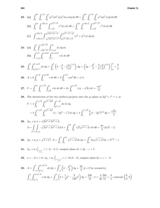 654 Chapter 15
23. (a)
2π
0
π/3
0
a
0
(ρ2
sin2
φ)ρ2
sin φ dρ dφ dθ =
2π
0
π/3
0
a
0
ρ4
sin3
φ dρ dφ dθ
(b)
2π
0
√
3a/2
0
√
a2−r2
r/
√
3
r2
dz rdr dθ =
2π
0
√
3a/2
0
√
a2−r2
r/
√
3
r3
dz dr dθ
(c)
√
3a/2
−
√
3a/2
√
(3a2/4)−x2
−
√
(3a2/4)−x2
√
a2−x2−y2
√
x2+y2/
√
3
(x2
+ y2
) dz dy dx
24. (a)
4
0
√
4x−x2
−
√
4x−x2
4x
x2+y2
dz dy dx
(b)
π/2
−π/2
4 cos θ
0
4r cos θ
r2
r dz dr dθ
25.
2
0
2−y/2
(y/2)1/3
dx dy =
2
0
2 −
y
2
−
y
2
1/3
dy = 2y −
y2
4
−
3
2
y
2
4/3 2
0
=
3
2
26. A = 6
π/6
0
cos 3θ
0
r dr dθ = 3
π/6
0
cos2
3θ = π/4
27. V =
2π
0
a/
√
3
0
a
√
3r
r dz dr dθ = 2π
a/
√
3
0
r(a −
√
3r) dr =
πa3
9
28. The intersection of the two surfaces projects onto the yz-plane as 2y2
+ z2
= 1, so
V = 4
1/
√
2
0
√
1−2y2
0
1−y2
y2+z2
dx dz dy
= 4
1/
√
2
0
√
1−2y2
0
(1 − 2y2
− z2
) dz dy = 4
1/
√
2
0
2
3
(1 − 2y2
)3/2
dy =
√
2π
4
29. ru × rv =
√
2u2 + 2v2 + 4,
S =
u2+v2≤4
2u2 + 2v2 + 4 dA =
2π
0
2
0
√
2 r2 + 2 r dr dθ =
8π
3
(3
√
3 − 1)
30. ru × rv =
√
1 + u2, S =
2
0
3u
0
1 + u2dv du =
2
0
3u 1 + u2du = 53/2
− 1
31. (ru × rv) u=1
v=2
= −2, −4, 1 , tangent plane 2x + 4y − z = 5
32. u = −3, v = 0, (ru × rv) u=−3
v=0
= −18, 0, −3 , tangent plane 6x + z = −9
33. A =
4
−4
2+y2
/8
y2/4
dx dy =
4
−4
2 −
y2
8
dy =
32
3
; ¯y = 0 by symmetry;
4
−4
2+y2
/8
y2/4
x dx dy =
4
−4
2 +
1
4
y2
−
3
128
y4
dy =
256
15
, ¯x =
3
32
256
15
=
8
5
; centroid
8
5
, 0
 