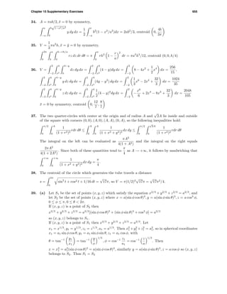 Chapter 15 Supplementary Exercises 655
34. A = πab/2, ¯x = 0 by symmetry,
a
−a
b
√
1−x2/a2
0
y dy dx =
1
2
a
−a
b2
(1 − x2
/a2
)dx = 2ab2
/3, centroid 0,
4b
3π
35. V =
1
3
πa2
h, ¯x = ¯y = 0 by symmetry,
2π
0
a
0
h−rh/a
0
rz dz dr dθ = π
a
0
rh2
1 −
r
a
2
dr = πa2
h2
/12, centroid (0, 0, h/4)
36. V =
2
−2
4
x2
4−y
0
dz dy dx =
2
−2
4
x2
(4 − y)dy dx =
2
−2
8 − 4x2
+
1
2
x4
dx =
256
15
,
2
−2
4
x2
4−y
0
y dz dy dx =
2
−2
4
x2
(4y − y2
) dy dx =
2
−2
1
3
x6
− 2x4
+
32
3
dx =
1024
35
2
−2
4
x2
4−y
0
z dz dy dx =
2
−2
4
x2
1
2
(4 − y)2
dy dx =
2
−2
−
x6
6
+ 2x4
− 8x2
+
32
3
dx =
2048
105
¯x = 0 by symmetry, centroid 0,
12
7
,
8
7
37. The two quarter-circles with center at the origin and of radius A and
√
2A lie inside and outside
of the square with corners (0, 0), (A, 0), (A, A), (0, A), so the following inequalities hold:
π/2
0
A
0
1
(1 + r2)2
rdr dθ ≤
A
0
A
0
1
(1 + x2 + y2)2
dx dy ≤
π/2
0
√
2A
0
1
(1 + r2)2
rdr dθ
The integral on the left can be evaluated as
πA2
4(1 + A2)
and the integral on the right equals
2πA2
4(1 + 2A2)
. Since both of these quantities tend to
π
4
as A → +∞, it follows by sandwiching that
+∞
0
+∞
0
1
(1 + x2 + y2)2
dx dy =
π
4
.
38. The centroid of the circle which generates the tube travels a distance
s =
4π
0
sin2
t + cos2 t + 1/16 dt =
√
17π, so V = π(1/2)2
√
17π =
√
17π2
/4.
39. (a) Let S1 be the set of points (x, y, z) which satisfy the equation x2/3
+ y2/3
+ z2/3
= a2/3
, and
let S2 be the set of points (x, y, z) where x = a(sin φ cos θ)3
, y = a(sin φ sin θ)3
, z = a cos3
φ,
0 ≤ φ ≤ π, 0 ≤ θ < 2π.
If (x, y, z) is a point of S2 then
x2/3
+ y2/3
+ z2/3
= a2/3
[(sin φ cos θ)3
+ (sin φ sin θ)3
+ cos3
φ] = a2/3
so (x, y, z) belongs to S1.
If (x, y, z) is a point of S1 then x2/3
+ y2/3
+ z2/3
= a2/3
. Let
x1 = x1/3
, y1 = y1/3
, z1 = z1/3
, a1 = a1/3
. Then x2
1 +y2
1 +z2
1 = a2
1, so in spherical coordinates
x1 = a1 sin φ cos θ, y1 = a1 sin φ sin θ, z1 = a1 cos φ, with
θ = tan−1 y1
x1
= tan−1 y
x
1/3
, φ = cos−1 z1
a1
= cos−1 z
a
1/3
. Then
x = x3
1 = a3
1(sin φ cos θ)3
= a(sin φ cos θ)3
, similarly y = a(sin φ sin θ)3
, z = a cos φ so (x, y, z)
belongs to S2. Thus S1 = S2
 