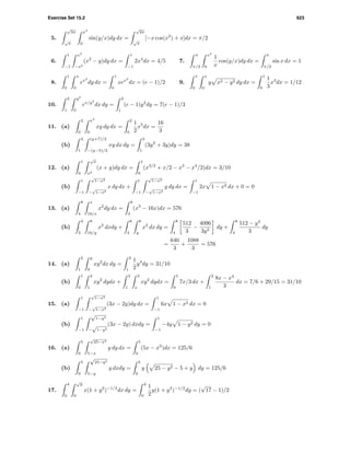 Exercise Set 15.2 623
5.
√
2π
√
π
x3
0
sin(y/x)dy dx =
√
2π
√
π
[−x cos(x2
) + x]dx = π/2
6.
1
−1
x2
−x2
(x2
− y)dy dx =
1
−1
2x4
dx = 4/5 7.
π
π/2
x2
0
1
x
cos(y/x)dy dx =
π
π/2
sin x dx = 1
8.
1
0
x
0
ex2
dy dx =
1
0
xex2
dx = (e − 1)/2 9.
1
0
x
0
y x2 − y2 dy dx =
1
0
1
3
x3
dx = 1/12
10.
2
1
y2
0
ex/y2
dx dy =
2
1
(e − 1)y2
dy = 7(e − 1)/3
11. (a)
2
0
x2
0
xy dy dx =
2
0
1
2
x5
dx =
16
3
(b)
3
1
(y+7)/2
−(y−5)/2
xy dx dy =
3
1
(3y2
+ 3y)dy = 38
12. (a)
1
0
√
x
x2
(x + y)dy dx =
1
0
(x3/2
+ x/2 − x3
− x4
/2)dx = 3/10
(b)
1
−1
√
1−x2
−
√
1−x2
x dy dx +
1
−1
√
1−x2
−
√
1−x2
y dy dx =
1
−1
2x 1 − x2 dx + 0 = 0
13. (a)
8
4
x
16/x
x2
dy dx =
8
4
(x3
− 16x)dx = 576
(b)
4
2
8
16/y
x2
dxdy +
8
4
8
y
x2
dx dy =
8
4
512
3
−
4096
3y3
dy +
8
4
512 − y3
3
dy
=
640
3
+
1088
3
= 576
14. (a)
2
1
y
0
xy2
dx dy =
2
1
1
2
y4
dy = 31/10
(b)
1
0
2
1
xy2
dydx +
2
1
2
x
xy2
dydx =
1
0
7x/3 dx +
2
1
8x − x4
3
dx = 7/6 + 29/15 = 31/10
15. (a)
1
−1
√
1−x2
−
√
1−x2
(3x − 2y)dy dx =
1
−1
6x 1 − x2 dx = 0
(b)
1
−1
√
1−y2
−
√
1−y2
(3x − 2y) dxdy =
1
−1
−4y 1 − y2 dy = 0
16. (a)
5
0
√
25−x2
5−x
y dy dx =
5
0
(5x − x2
)dx = 125/6
(b)
5
0
√
25−y2
5−y
y dxdy =
5
0
y 25 − y2 − 5 + y dy = 125/6
17.
4
0
√
y
0
x(1 + y2
)−1/2
dx dy =
4
0
1
2
y(1 + y2
)−1/2
dy = (
√
17 − 1)/2
 