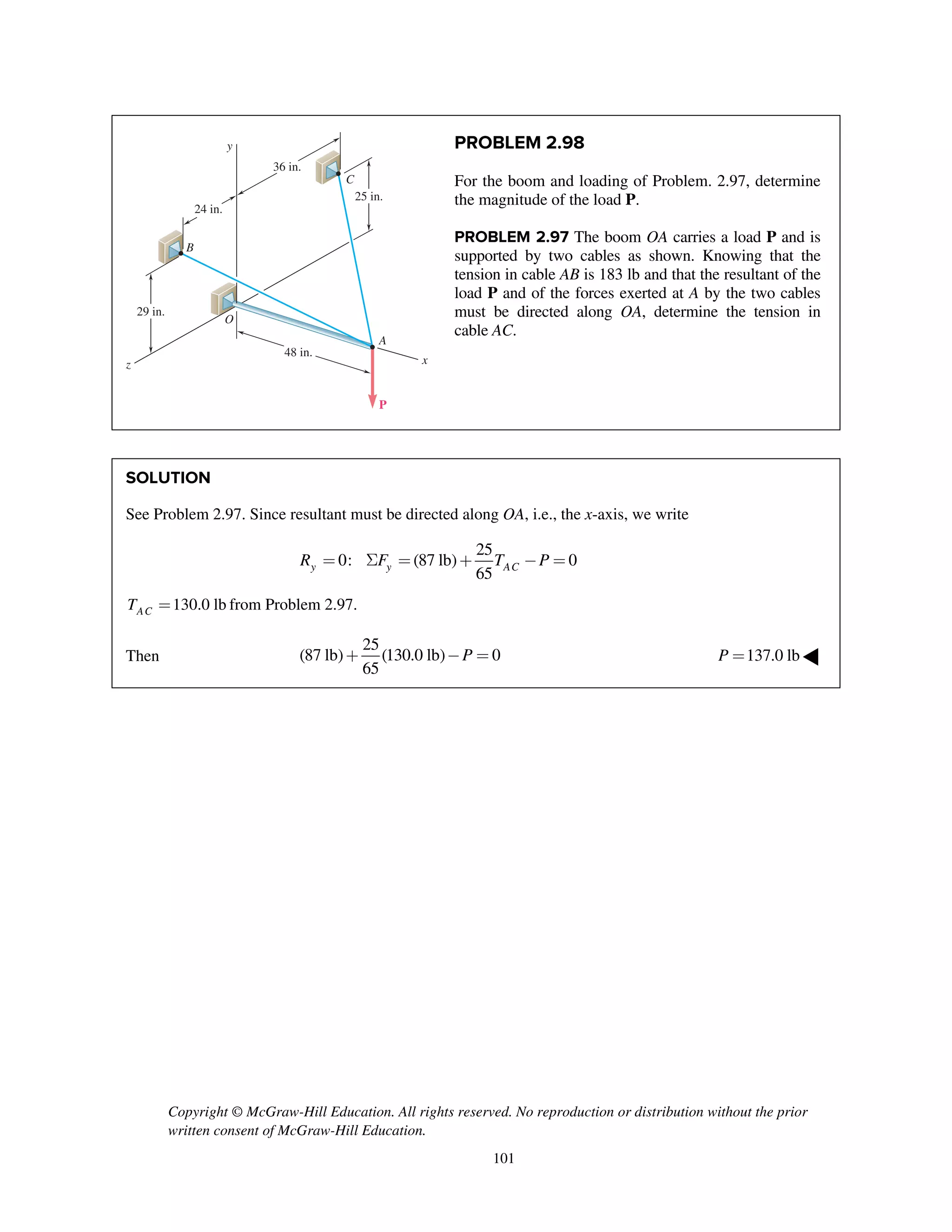 Copyright © McGraw-Hill Education. All rights reserved. No reproduction or distribution without the prior
written consent of McGraw-Hill Education.
101
PROBLEM 2.98
For the boom and loading of Problem. 2.97, determine
the magnitude of the load P.
PROBLEM 2.97 The boom OA carries a load P and is
supported by two cables as shown. Knowing that the
tension in cable AB is 183 lb and that the resultant of the
load P and of the forces exerted at A by the two cables
must be directed along OA, determine the tension in
cable AC.
SOLUTION
See Problem 2.97. Since resultant must be directed along OA, i.e., the x-axis, we write
25
0: (87 lb) 0
65y y ACR F T P= S = + - =
130.0 lbACT = from Problem 2.97.
Then
25
(87 lb) (130.0 lb) 0
65
P+ - = 137.0 lbP = ◀
z
24 in.
29 in.
25 in.
48 in.
A
C
B
O
y
36 in.
x
P
 
