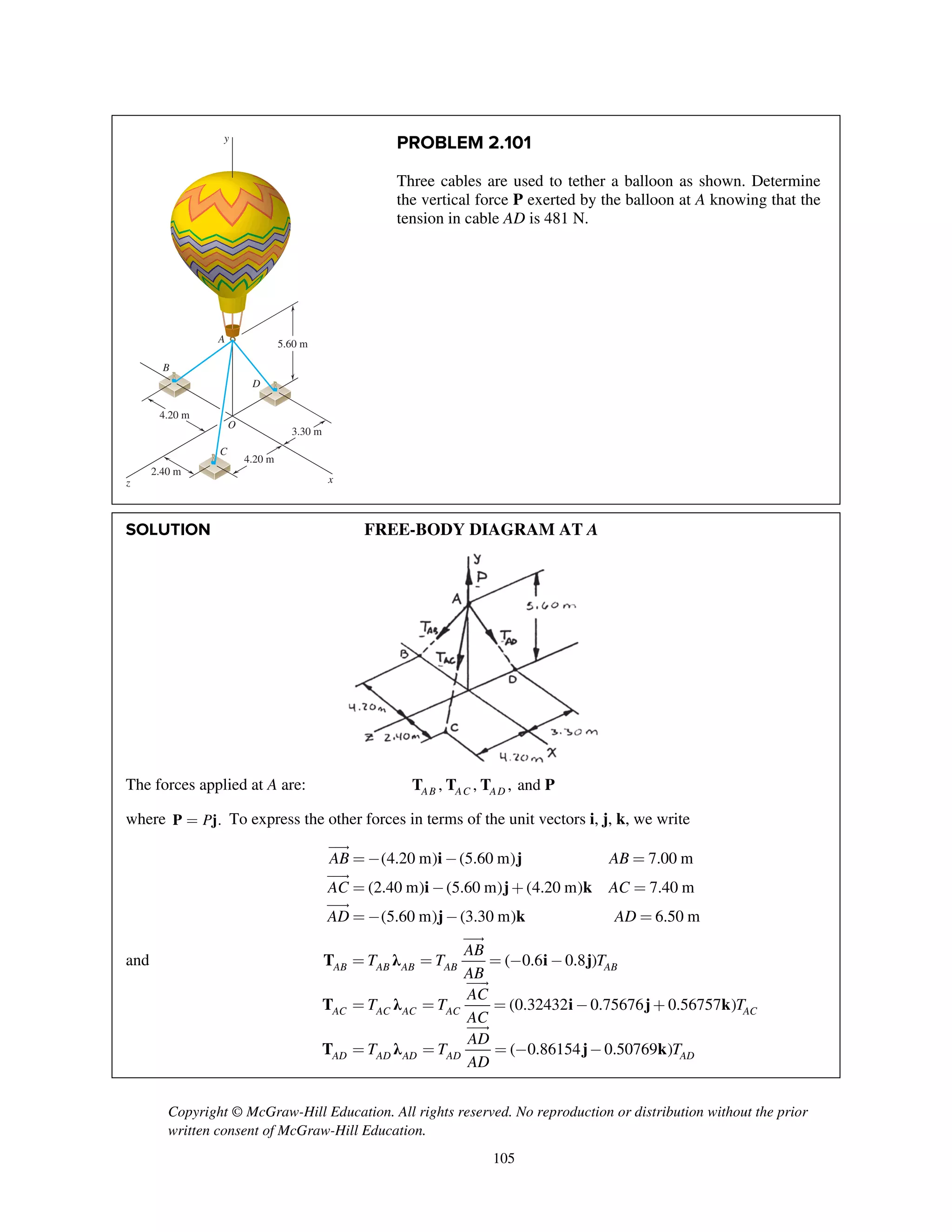Copyright © McGraw-Hill Education. All rights reserved. No reproduction or distribution without the prior
written consent of McGraw-Hill Education.
105
PROBLEM 2.101
Three cables are used to tether a balloon as shown. Determine
the vertical force P exerted by the balloon at A knowing that the
tension in cable AD is 481 N.
SOLUTION FREE-BODY DIAGRAM AT A
The forces applied at A are: , , , andAB AC ADT T T P
where .P=P j To express the other forces in terms of the unit vectors i, j, k, we write
i j
i j k
j k
(4.20 m) (5.60 m) 7.00 m
(2.40 m) (5.60 m) (4.20 m) 7.40 m
(5.60 m) (3.30 m) 6.50 m
AB AB
AC AC
AD AD
= - - =
= - + =
= - - =



and T λ i j
T λ i j k
T λ j k
( 0.6 0.8 )
(0.32432 0.75676 0.56757 )
( 0.86154 0.50769 )
AB AB AB AB AB
AC AC AC AC AC
AD AD AD AD AD
AB
T T T
AB
AC
T T T
AC
AD
T T T
AD
= = = - -
= = = - +
= = = - -



A
B
C
D
O
4.20 m
4.20 m
3.30 m
5.60 m
2.40 m
x
y
z
 