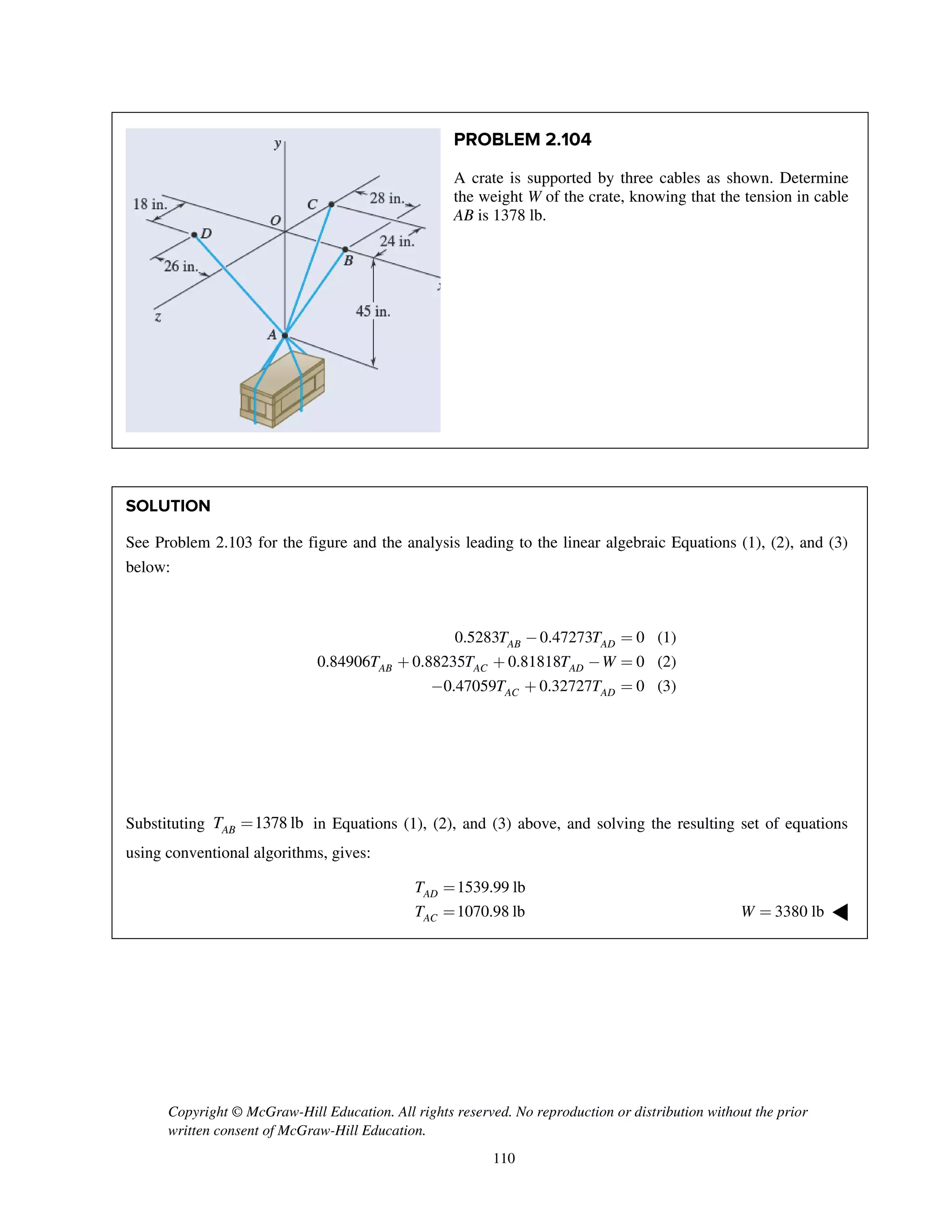 Copyright © McGraw-Hill Education. All rights reserved. No reproduction or distribution without the prior
written consent of McGraw-Hill Education.
110
PROBLEM 2.104
A crate is supported by three cables as shown. Determine
the weight W of the crate, knowing that the tension in cable
AB is 1378 lb.
SOLUTION
See Problem 2.103 for the figure and the analysis leading to the linear algebraic Equations (1), (2), and (3)
below:
0.5283 0.47273 0 (1)
0.84906 0.88235 0.81818 0 (2)
0.47059 0.32727 0 (3)
AB AD
AB AC AD
AC AD
T T
T T T W
T T
- =
+ + - =
- + =
Substituting 1378 lbABT = in Equations (1), (2), and (3) above, and solving the resulting set of equations
using conventional algorithms, gives:
1539.99 lb
1070.98 lb
AD
AC
T
T
=
= 3380 lbW = ◀
 