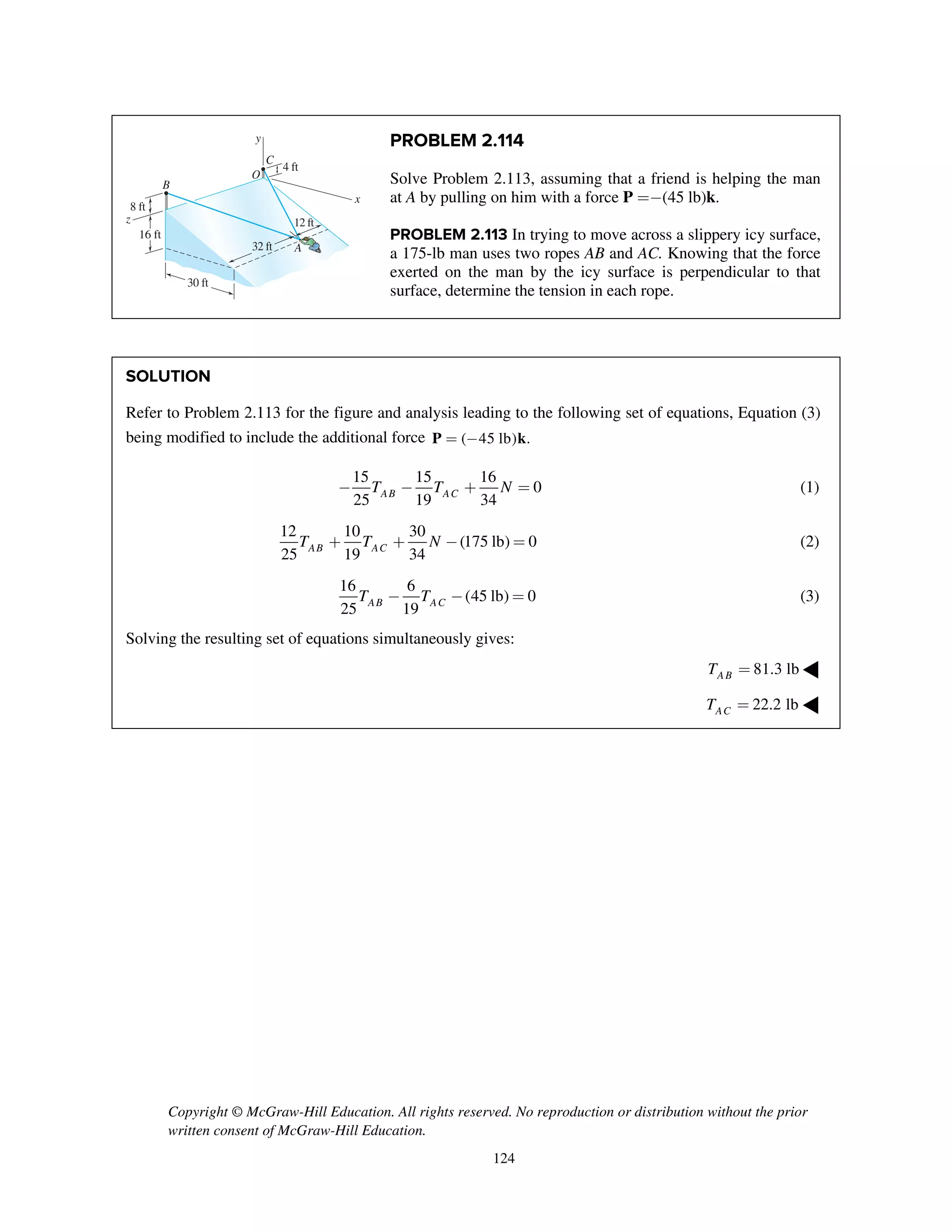 Copyright © McGraw-Hill Education. All rights reserved. No reproduction or distribution without the prior
written consent of McGraw-Hill Education.
124
PROBLEM 2.114
Solve Problem 2.113, assuming that a friend is helping the man
at A by pulling on him with a force P =-(45 lb)k.
PROBLEM 2.113 In trying to move across a slippery icy surface,
a 175-lb man uses two ropes AB and AC. Knowing that the force
exerted on the man by the icy surface is perpendicular to that
surface, determine the tension in each rope.
SOLUTION
Refer to Problem 2.113 for the figure and analysis leading to the following set of equations, Equation (3)
being modified to include the additional force ( 45 lb) .= -P k
15 15 16
0
25 19 34AB ACT T N- - + = (1)
12 10 30
(175 lb) 0
25 19 34AB ACT T N+ + - = (2)
16 6
(45 lb) 0
25 19AB ACT T- - = (3)
Solving the resulting set of equations simultaneously gives:
81.3 lbABT = ◀
22.2 lbACT = ◀
z
16 ft
8 ft
B
A
C
O
x
y
4 ft
30 ft
32 ft
12 ft
 