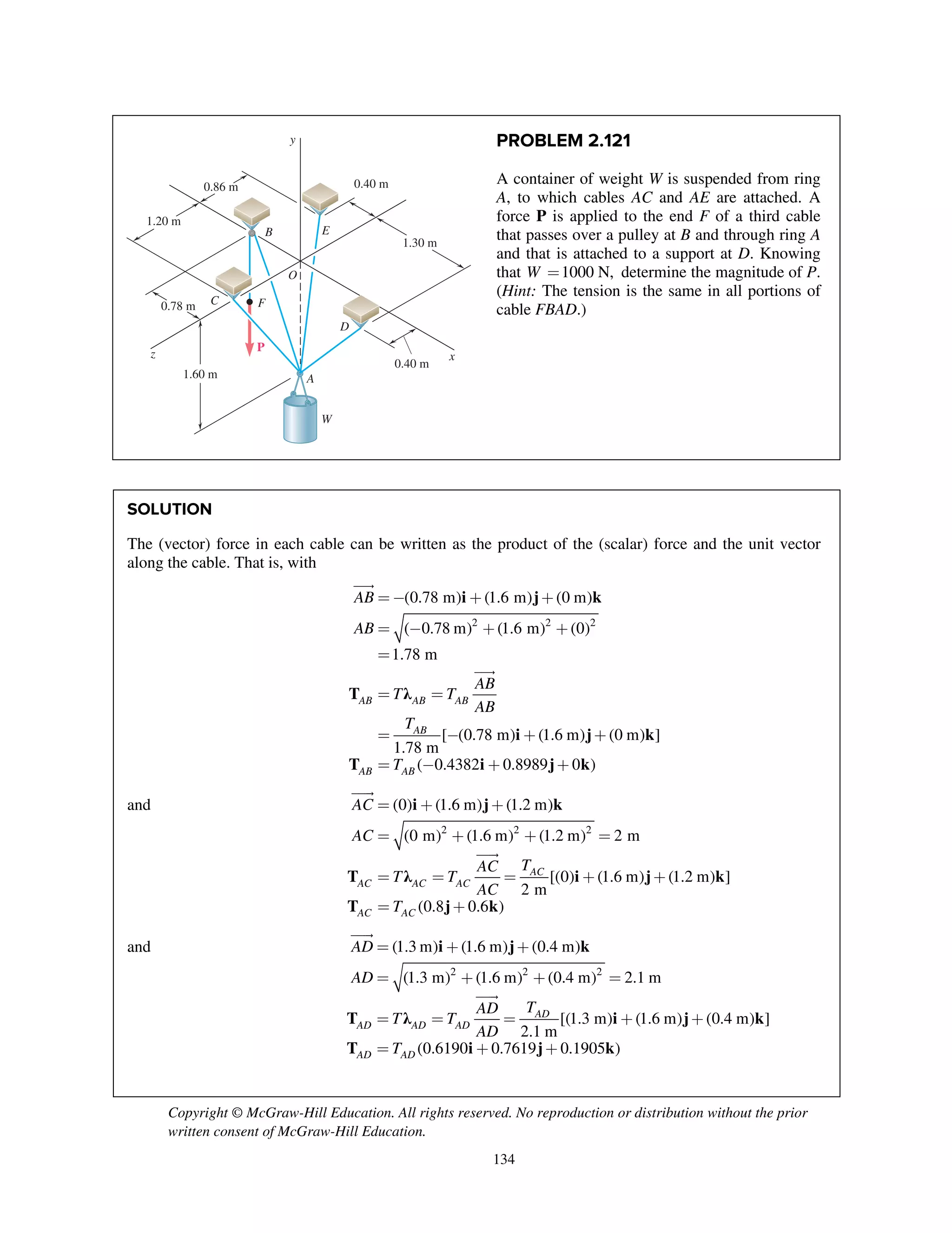 Copyright © McGraw-Hill Education. All rights reserved. No reproduction or distribution without the prior
written consent of McGraw-Hill Education.
134
PROBLEM 2.121
A container of weight W is suspended from ring
A, to which cables AC and AE are attached. A
force P is applied to the end F of a third cable
that passes over a pulley at B and through ring A
and that is attached to a support at D. Knowing
that 1000 N,W = determine the magnitude of P.
(Hint: The tension is the same in all portions of
cable FBAD.)
SOLUTION
The (vector) force in each cable can be written as the product of the (scalar) force and the unit vector
along the cable. That is, with
i j k
T λ
i j k
T i j k
2 2 2
(0.78 m) (1.6 m) (0 m)
( 0.78 m) (1.6 m) (0)
1.78 m
[ (0.78 m) (1.6 m) (0 m) ]
1.78 m
( 0.4382 0.8989 0 )
AB AB AB
AB
AB AB
AB
AB
AB
T T
AB
T
T
=- + +
= - + +
=
= =
= - + +
= - + +


and i j k
T λ i j k
T j k
2 2 2
(0) (1.6 m) (1.2 m)
(0 m) (1.6 m) (1.2 m) 2 m
[(0) (1.6 m) (1.2 m) ]
2 m
(0.8 0.6 )
AC
AC AC AC
AC AC
AC
AC
TAC
T T
AC
T
= + +
= + + =
= = = + +
= +


and i j k
T λ i j k
T i j k
2 2 2
(1.3 m) (1.6 m) (0.4 m)
(1.3 m) (1.6 m) (0.4 m) 2.1 m
[(1.3 m) (1.6 m) (0.4 m) ]
2.1 m
(0.6190 0.7619 0.1905 )
AD
AD AD AD
AD AD
AD
AD
TAD
T T
AD
T
= + +
= + + =
= = = + +
= + +


y
xz
0.78 m
0.40 m
0.40 m
P
O
B
F
E
C
W
A
D
1.60 m
0.86 m
1.20 m
1.30 m
 