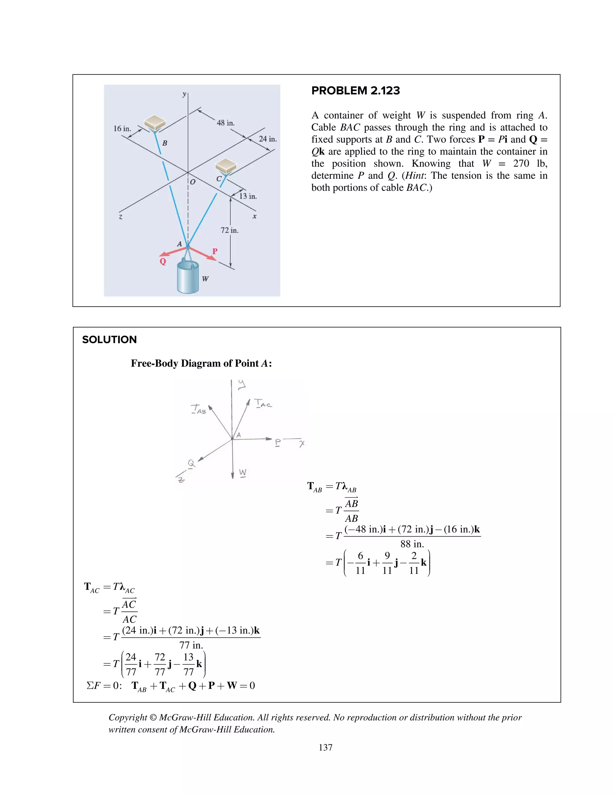 Copyright © McGraw-Hill Education. All rights reserved. No reproduction or distribution without the prior
written consent of McGraw-Hill Education.
137
PROBLEM 2.123
A container of weight W is suspended from ring A.
Cable BAC passes through the ring and is attached to
fixed supports at B and C. Two forces P = Pi and Q =
Qk are applied to the ring to maintain the container in
the position shown. Knowing that W = 270 lb,
determine P and Q. (Hint: The tension is the same in
both portions of cable BAC.)
SOLUTION
Free-Body Diagram of Point A:
=
=
- + -
=
æ ö÷ç= - + - ÷ç ÷ç ÷è ø

( 48 in.) (72 in.) (16 in.)
88 in.
6 9 2
11 11 11
AB ABT
AB
T
AB
T
T
T λ
i j k
i j k
=
=
+ + -
=
æ ö÷ç= + - ÷ç ÷ç ÷è ø
S = + + + + =

(24 in.) (72 in.) ( 13 in.)
77 in.
24 72 13
77 77 77
0: 0
AC AC
AB AC
T
AC
T
AC
T
T
F
T λ
i j k
i j k
T T Q P W
 