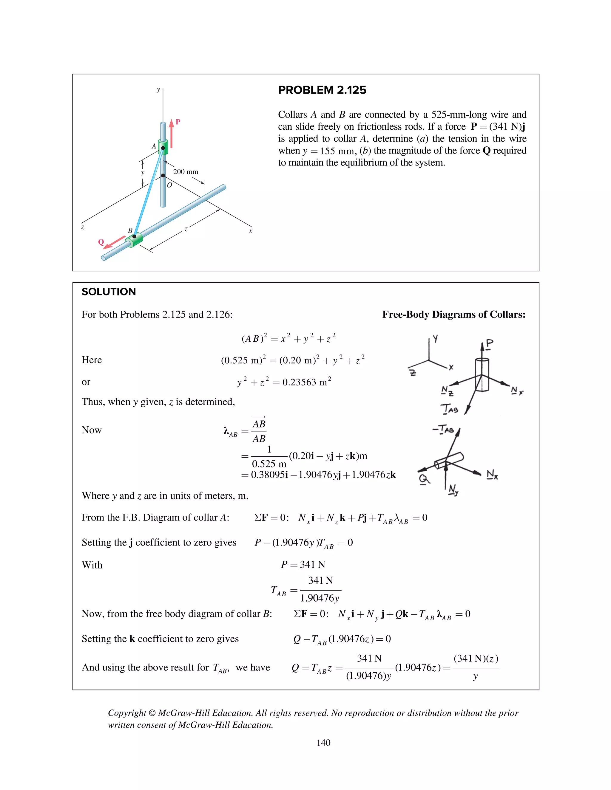 Copyright © McGraw-Hill Education. All rights reserved. No reproduction or distribution without the prior
written consent of McGraw-Hill Education.
140
PROBLEM 2.125
Collars A and B are connected by a 525-mm-long wire and
can slide freely on frictionless rods. If a force (341 N)=P j
is applied to collar A, determine (a) the tension in the wire
when y 155 mm,= (b) the magnitude of the force Q required
to maintain the equilibrium of the system.
SOLUTION
For both Problems 2.125 and 2.126: Free-Body Diagrams of Collars:
2 2 2 2
( )A B x y z= + +
Here 2 2 2 2
(0.525 m) (0.20 m) y z= + +
or 2 2 2
0.23563 my z+ =
Thus, when y given, z is determined,
Now λ
i j k
i j k
1
(0.20 )m
0.525 m
0.38095 1.90476 1.90476
AB
AB
AB
y z
y z
=
= - +
= - +

Where y and z are in units of meters, m.
From the F.B. Diagram of collar A: 0: 0x z AB ABN N P T lS = + + + =F i k j
Setting the j coefficient to zero gives (1.90476 ) 0ABP y T- =
With 341 N
341 N
1.90476AB
P
T
y
=
=
Now, from the free body diagram of collar B: 0: 0x y AB ABN N Q TS = + + - =F i j k λ
Setting the k coefficient to zero gives (1.90476 ) 0ABQ T z- =
And using the above result for ,ABT we have
341 N (341 N)( )
(1.90476 )
(1.90476)AB
z
Q T z z
y y
= = =
200 mm
x
y
y
z zB
Q
P
A
O
 