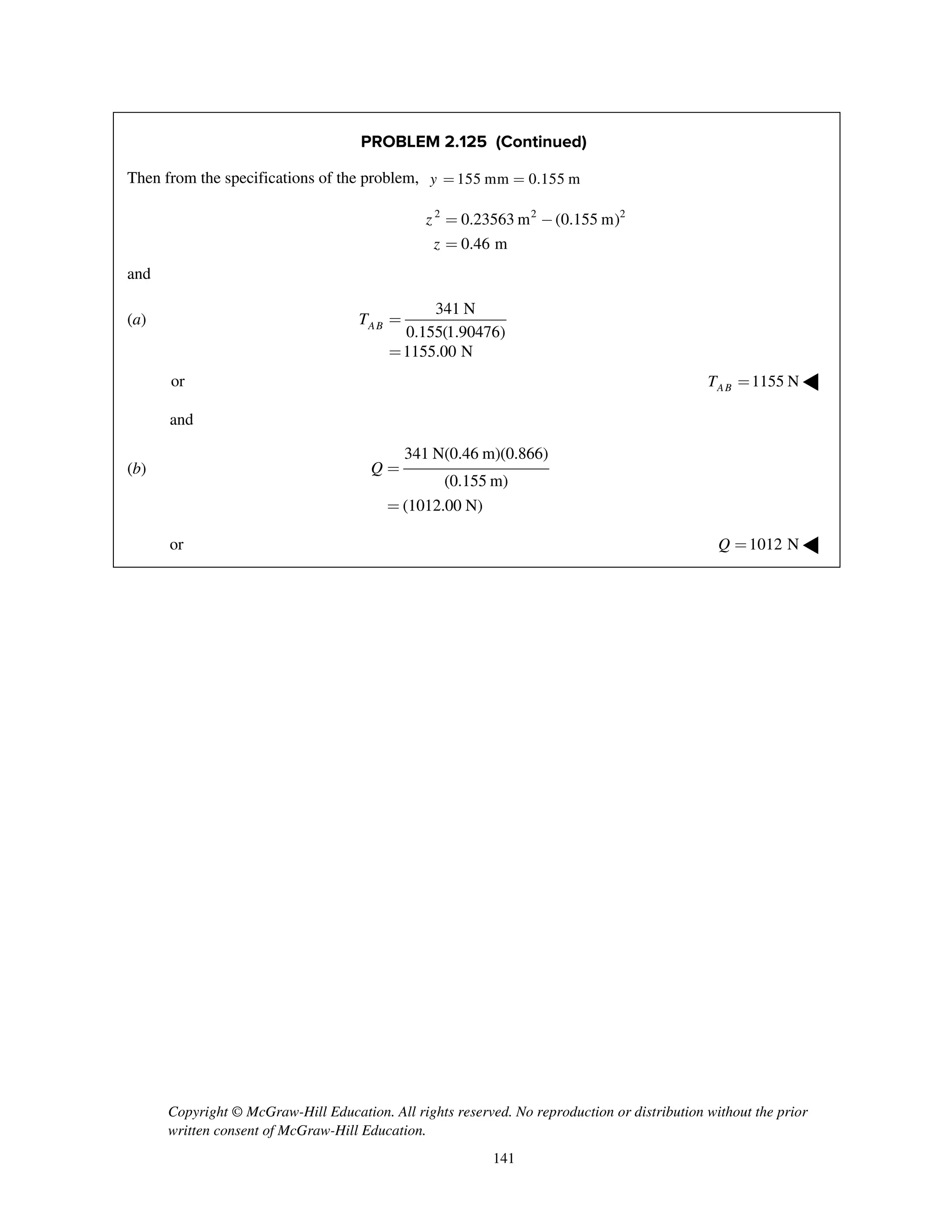 Copyright © McGraw-Hill Education. All rights reserved. No reproduction or distribution without the prior
written consent of McGraw-Hill Education.
141
PROBLEM 2.125 (Continued)
Then from the specifications of the problem, 155 mm 0.155 my = =
2 2 2
0.23563 m (0.155 m)
0.46 m
z
z
= -
=
and
(a)
341 N
0.155(1.90476)
1155.00 N
ABT =
=
or 1155 NABT = ◀
and
(b)
341 N(0.46 m)(0.866)
(0.155 m)
(1012.00 N)
Q =
=
or 1012 NQ = ◀
 