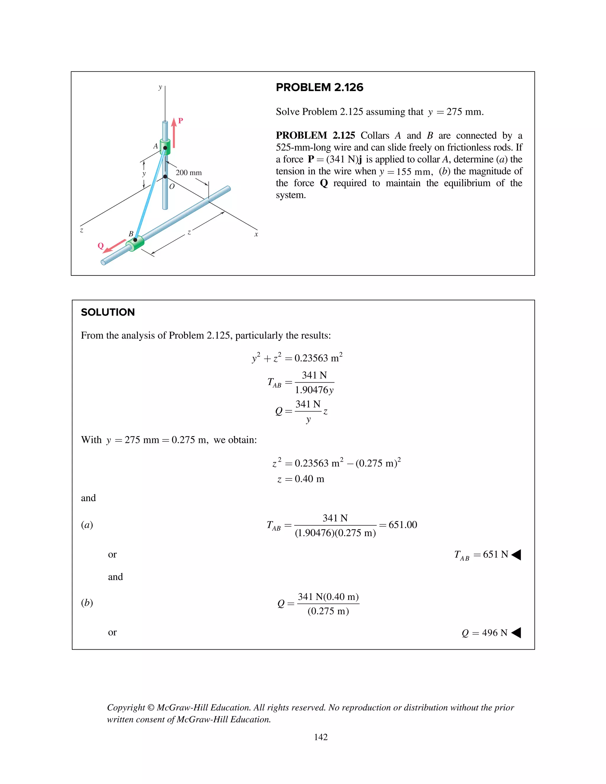 Copyright © McGraw-Hill Education. All rights reserved. No reproduction or distribution without the prior
written consent of McGraw-Hill Education.
142
PROBLEM 2.126
Solve Problem 2.125 assuming that 275 mm.y =
PROBLEM 2.125 Collars A and B are connected by a
525-mm-long wire and can slide freely on frictionless rods. If
a force (341 N)=P j is applied to collar A, determine (a) the
tension in the wire when y 155 mm,= (b) the magnitude of
the force Q required to maintain the equilibrium of the
system.
SOLUTION
From the analysis of Problem 2.125, particularly the results:
2 2 2
0.23563 m
341 N
1.90476
341 N
AB
y z
T
y
Q z
y
+ =
=
=
With 275 mm 0.275 m,y = = we obtain:
2 2 2
0.23563 m (0.275 m)
0.40 m
z
z
= -
=
and
(a)
341 N
651.00
(1.90476)(0.275 m)
ABT = =
or 651 NABT = ◀
and
(b)
341 N(0.40 m)
(0.275 m)
Q =
or 496 NQ = ◀
200 mm
x
y
y
z zB
Q
P
A
O
 
