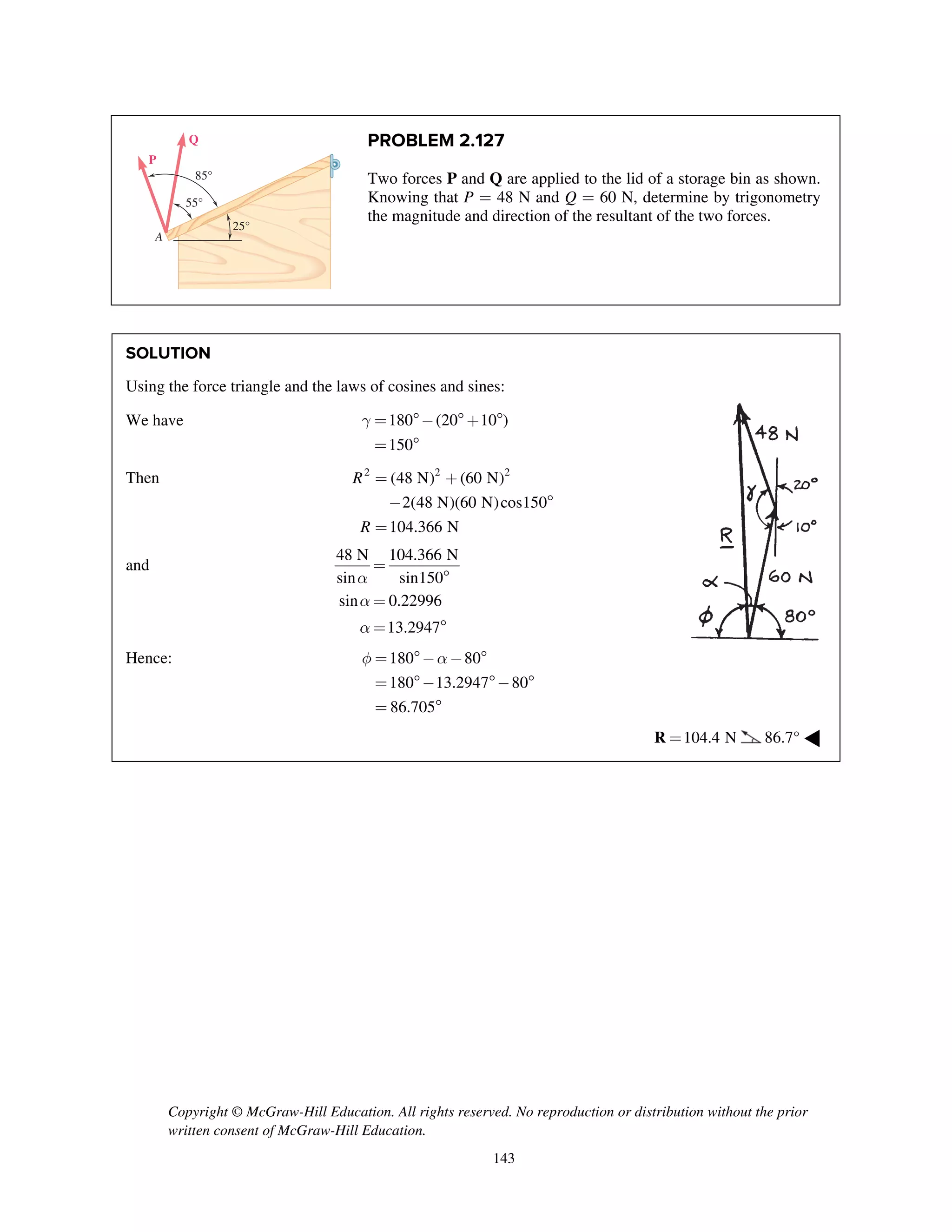Copyright © McGraw-Hill Education. All rights reserved. No reproduction or distribution without the prior
written consent of McGraw-Hill Education.
143
PROBLEM 2.127
Two forces P and Q are applied to the lid of a storage bin as shown.
Knowing that P = 48 N and Q = 60 N, determine by trigonometry
the magnitude and direction of the resultant of the two forces.
SOLUTION
Using the force triangle and the laws of cosines and sines:
We have 180 (20 10 )
150
g = - + 
= 
Then 2 2 2
(48 N) (60 N)
2(48 N)(60 N)cos150
104.366 N
R
R
= +
- 
=
and
48 N 104.366 N
sin sin150
sin 0.22996
13.2947
a
a
a
=

=
= 
Hence: 180 80
180 13.2947 80
86.705
f a= - - 
= - - 
= 
104.4 N=R 86.7° ◀
A
55°
25°
85°
P
Q
 