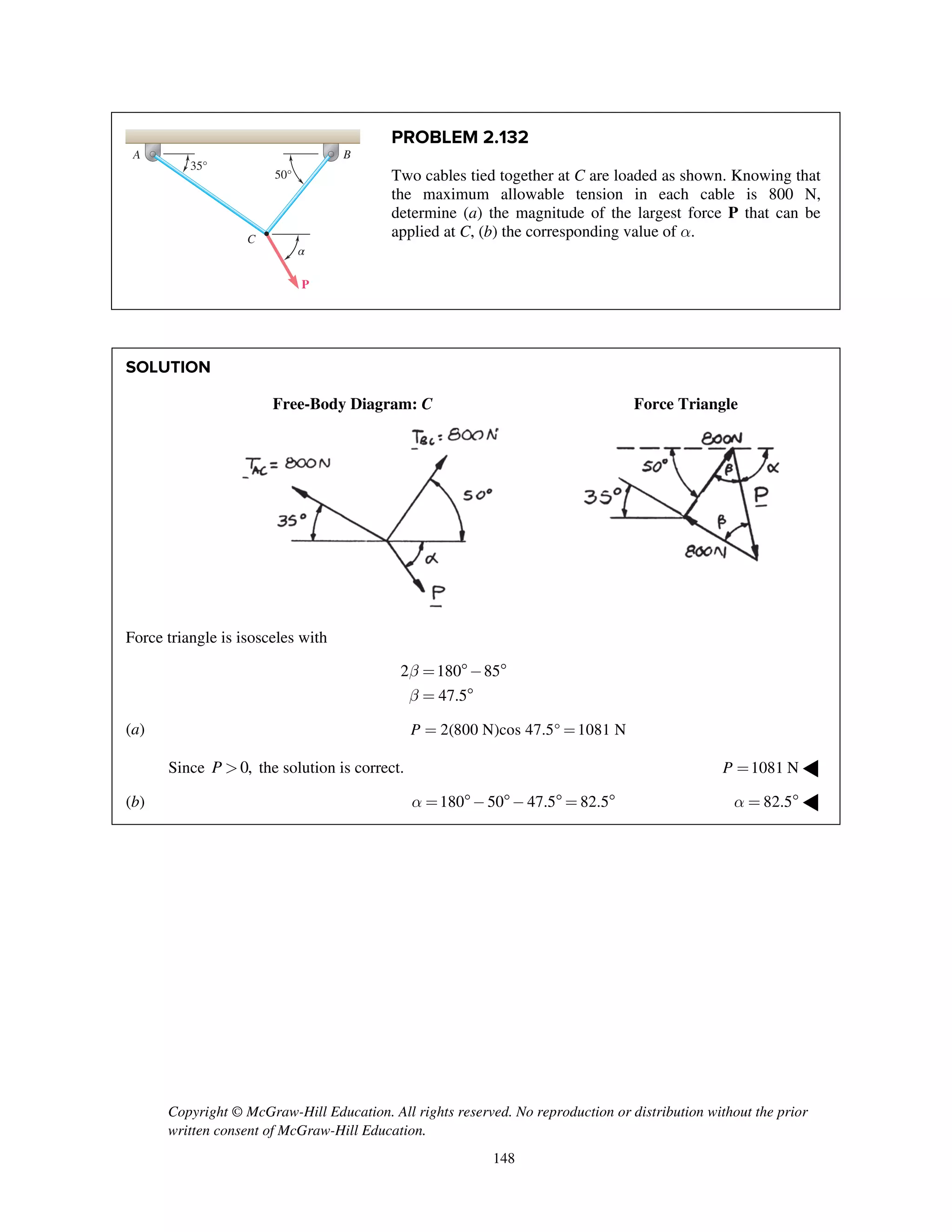 Copyright © McGraw-Hill Education. All rights reserved. No reproduction or distribution without the prior
written consent of McGraw-Hill Education.
148
PROBLEM 2.132
Two cables tied together at C are loaded as shown. Knowing that
the maximum allowable tension in each cable is 800 N,
determine (a) the magnitude of the largest force P that can be
applied at C, (b) the corresponding value of a.
SOLUTION
Free-Body Diagram: C Force Triangle
Force triangle is isosceles with
2 180 85
47.5
b
b
= - 
= 
(a) 2(800 N)cos 47.5° 1081 NP = =
Since 0,P > the solution is correct. 1081 NP = ◀
(b) 180 50 47.5 82.5a = - -  =  82.5a =  ◀
35°
A B
C
P
50°
α
 