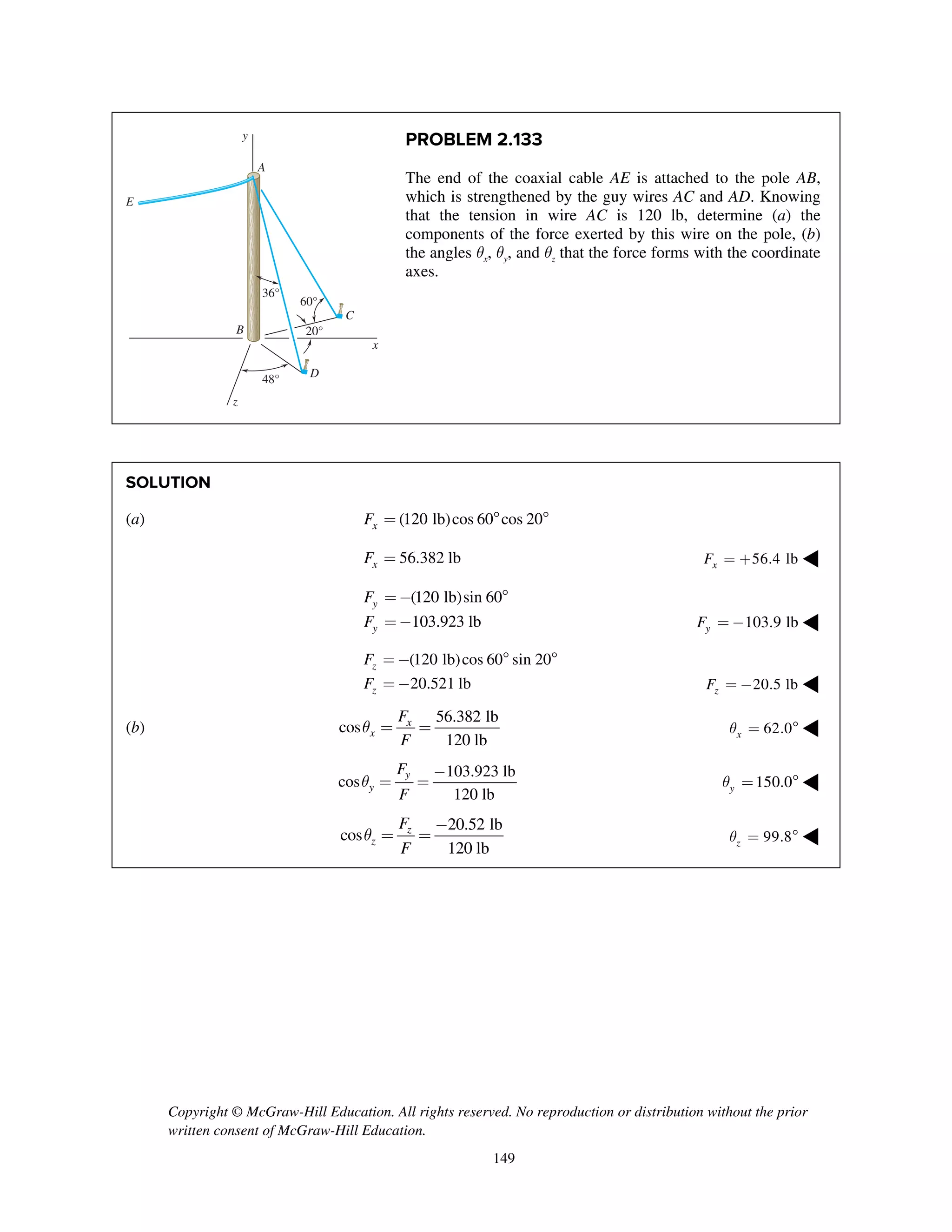 Copyright © McGraw-Hill Education. All rights reserved. No reproduction or distribution without the prior
written consent of McGraw-Hill Education.
149
PROBLEM 2.133
The end of the coaxial cable AE is attached to the pole AB,
which is strengthened by the guy wires AC and AD. Knowing
that the tension in wire AC is 120 lb, determine (a) the
components of the force exerted by this wire on the pole, (b)
the angles qx, qy, and qz that the force forms with the coordinate
axes.
SOLUTION
(a) (120 lb)cos 60 cos 20xF =  
56.382 lbxF = 56.4 lbxF = + ◀
(120 lb)sin 60
103.923 lb
y
y
F
F
=- 
=- 103.9 lbyF = - ◀
(120 lb)cos 60 sin 20
20.521 lb
z
z
F
F
= -  
= - 20.5 lbzF = - ◀
(b)
56.382 lb
cos
120 lb
x
x
F
F
q = = 62.0xq =  ◀
103.923 lb
cos
120 lb
y
y
F
F
q
-
= = 150.0yq =  ◀
20.52 lb
cos
120 lb
z
z
F
F
q
-
= = 99.8zq =  ◀
36°
60°
48°
20°
x
y
z
A
B
C
E
D
 