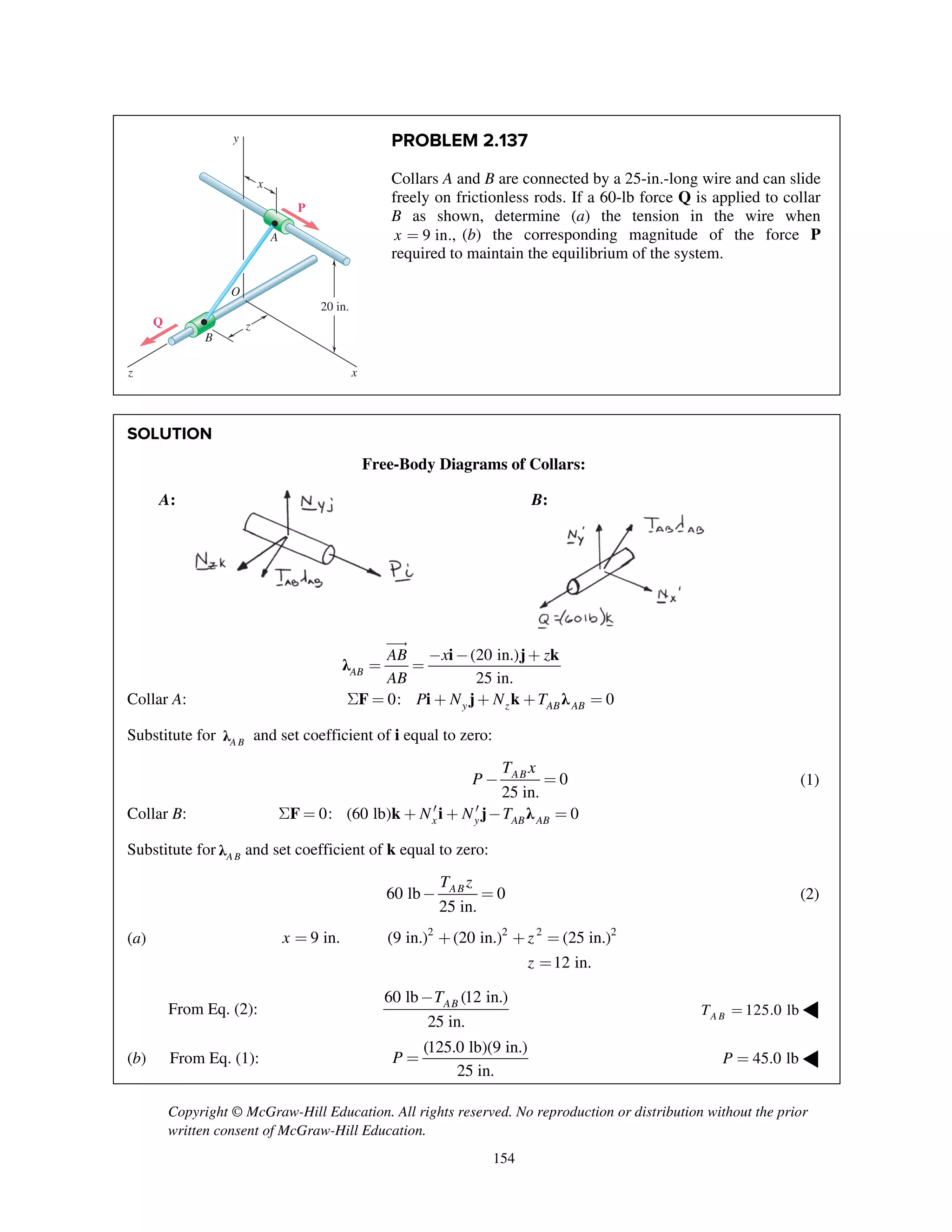 Copyright © McGraw-Hill Education. All rights reserved. No reproduction or distribution without the prior
written consent of McGraw-Hill Education.
154
PROBLEM 2.137
Collars A and B are connected by a 25-in.-long wire and can slide
freely on frictionless rods. If a 60-lb force Q is applied to collar
B as shown, determine (a) the tension in the wire when
9 in.,x = (b) the corresponding magnitude of the force P
required to maintain the equilibrium of the system.
SOLUTION
Free-Body Diagrams of Collars:
A: B:
i j k
λ
(20 in.)
25 in.AB
AB x z
AB
- - +
= =

Collar A: 0: 0y z AB ABP N N TS = + + + =F i j k λ
Substitute for A Bλ and set coefficient of i equal to zero:
0
25 in.
ABT x
P - = (1)
Collar B: 0: (60 lb) 0x y AB ABN N T¢ ¢S = + + - =F k i j λ
Substitute for A Bλ and set coefficient of k equal to zero:
60 lb 0
25 in.
ABT z
- = (2)
(a) 2 2 2 2
9 in. (9 in.) (20 in.) (25 in.)
12 in.
x z
z
= + + =
=
From Eq. (2):
60 lb (12 in.)
25 in.
ABT-
125.0 lbA BT = ◀
(b) From Eq. (1):
(125.0 lb)(9 in.)
25 in.
P = 45.0 lbP = ◀
20 in.
x
x
y
z
z
B
Q
P
A
O
 