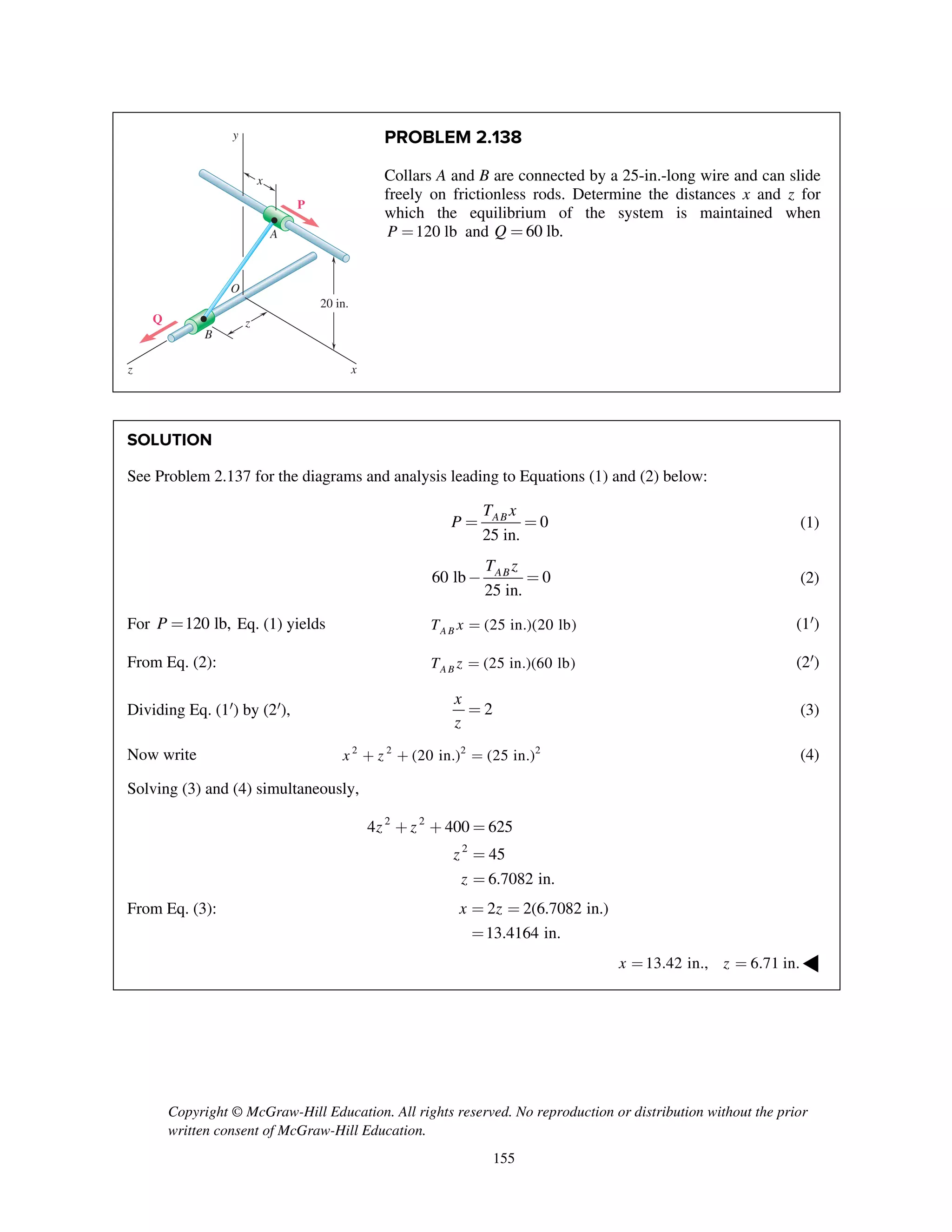 Copyright © McGraw-Hill Education. All rights reserved. No reproduction or distribution without the prior
written consent of McGraw-Hill Education.
155
PROBLEM 2.138
Collars A and B are connected by a 25-in.-long wire and can slide
freely on frictionless rods. Determine the distances x and z for
which the equilibrium of the system is maintained when
120 lbP = and 60 lb.Q =
SOLUTION
See Problem 2.137 for the diagrams and analysis leading to Equations (1) and (2) below:
0
25 in.
ABT x
P = = (1)
60 lb 0
25 in.
ABT z
- = (2)
For 120 lb,P = Eq. (1) yields (25 in.)(20 lb)ABT x = (1¢)
From Eq. (2): (25 in.)(60 lb)ABT z = (2¢)
Dividing Eq. (1¢) by (2¢), 2
x
z
= (3)
Now write 2 2 2 2
(20 in.) (25 in.)x z+ + = (4)
Solving (3) and (4) simultaneously,
2 2
2
4 400 625
45
6.7082 in.
z z
z
z
+ + =
=
=
From Eq. (3): 2 2(6.7082 in.)
13.4164 in.
x z= =
=
13.42 in., 6.71 in.x z= = ◀
20 in.
x
x
y
z
z
B
Q
P
A
O
 