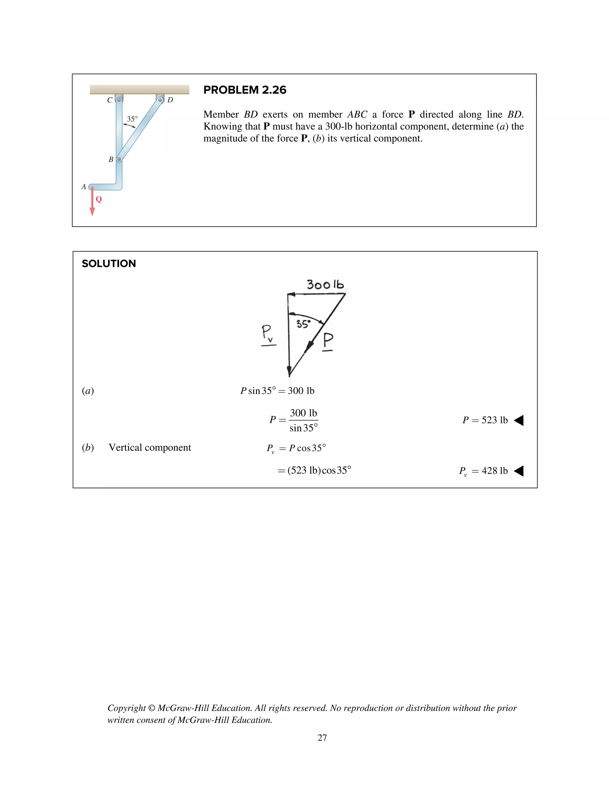 Copyright © McGraw-Hill Education. All rights reserved. No reproduction or distribution without the prior
written consent of McGraw-Hill Education.
27
PROBLEM 2.26
Member BD exerts on member ABC a force P directed along line BD.
Knowing that P must have a 300-lb horizontal component, determine (a) the
magnitude of the force P, (b) its vertical component.
SOLUTION
(a) sin35 300 lbP  =
300 lb
sin35
P =

523 lbP = ◀
(b) Vertical component cos35vP P= 
(523 lb)cos35=  428 lbvP = ◀
A
B
C D
35°
Q
 