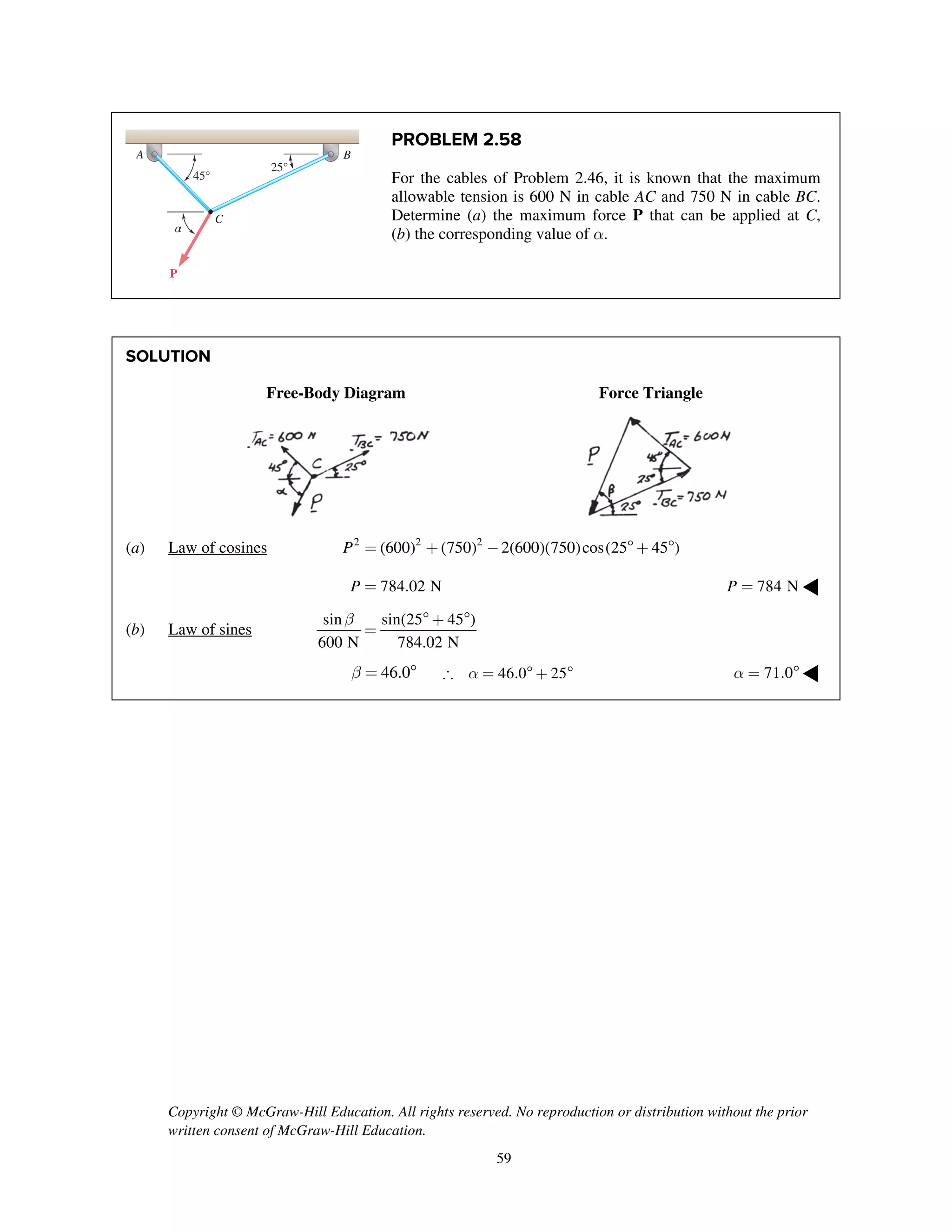 Copyright © McGraw-Hill Education. All rights reserved. No reproduction or distribution without the prior
written consent of McGraw-Hill Education.
59
PROBLEM 2.58
For the cables of Problem 2.46, it is known that the maximum
allowable tension is 600 N in cable AC and 750 N in cable BC.
Determine (a) the maximum force P that can be applied at C,
(b) the corresponding value of a.
SOLUTION
Free-Body Diagram Force Triangle
(a) Law of cosines 2 2 2
(600) (750) 2(600)(750)cos(25 45 )P = + -  + 
784.02 NP = 784 NP = ◀
(b) Law of sines
sin sin(25 45 )
600 N 784.02 N
b  + 
=
46.0b =  46.0 25a =  +  71.0a =  ◀
45°
A B
C
P
25°
α
 