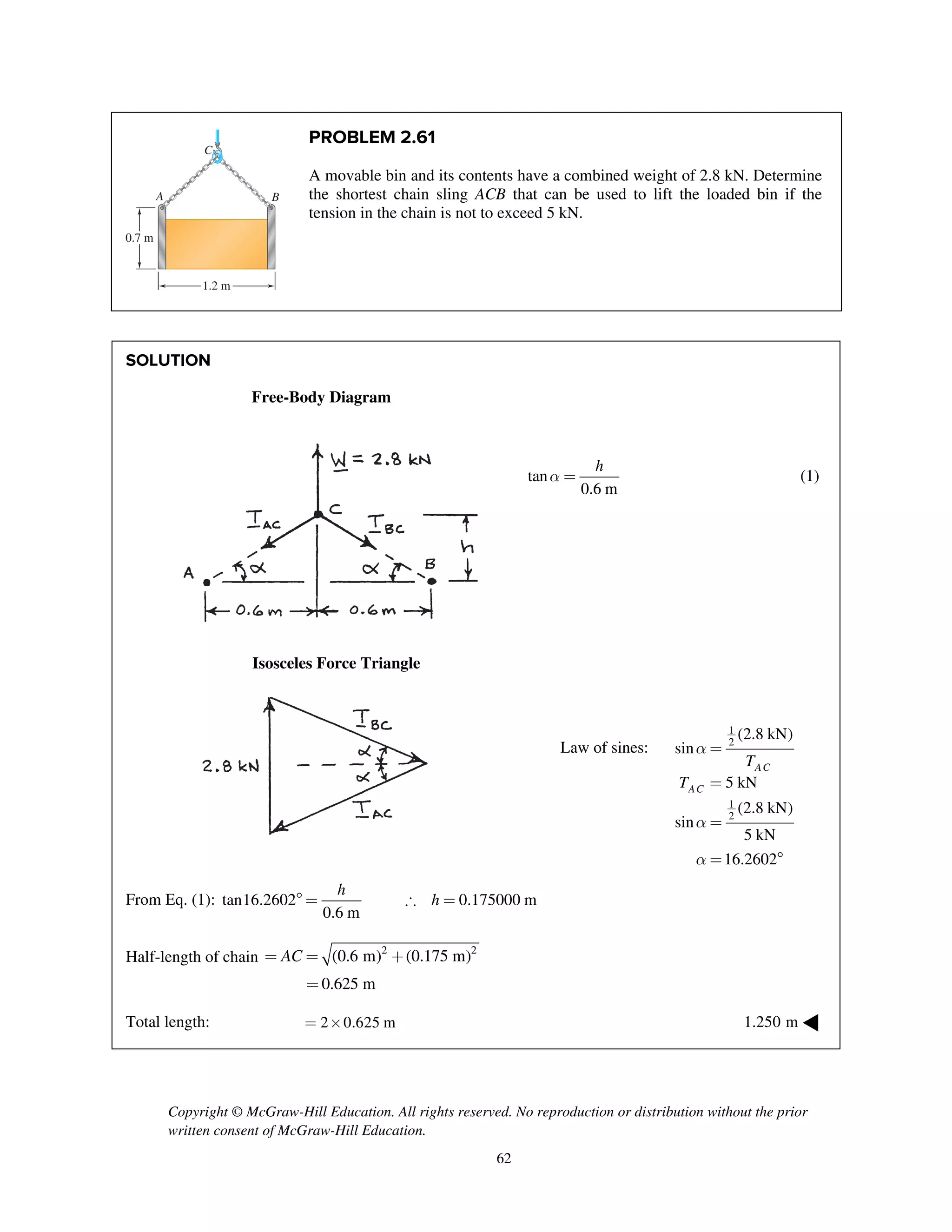 Copyright © McGraw-Hill Education. All rights reserved. No reproduction or distribution without the prior
written consent of McGraw-Hill Education.
62
PROBLEM 2.61
A movable bin and its contents have a combined weight of 2.8 kN. Determine
the shortest chain sling ACB that can be used to lift the loaded bin if the
tension in the chain is not to exceed 5 kN.
SOLUTION
Free-Body Diagram
tan
0.6 m
h
a = (1)
Isosceles Force Triangle
Law of sines:
1
2
1
2
(2.8 kN)
sin
5 kN
(2.8 kN)
sin
5 kN
16.2602
AC
AC
T
T
a
a
a
=
=
=
= 
From Eq. (1): tan16.2602 0.175000 m
0.6 m
h
h =  =
Half-length of chain 2 2
(0.6 m) (0.175 m)
0.625 m
AC= = +
=
Total length: 2 0.625 m= ´ 1.250 m ◀
A
C
0.7 m
B
1.2 m
 