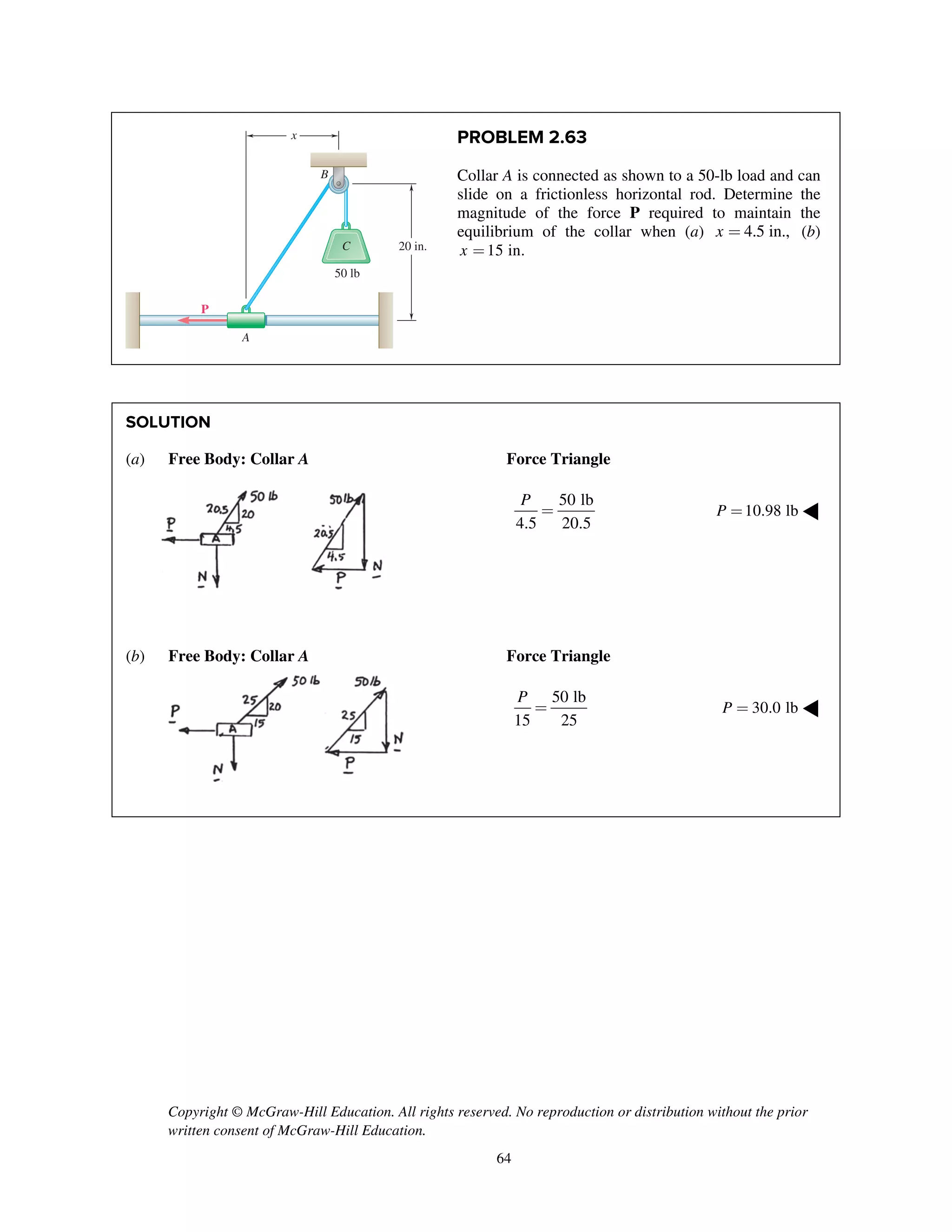 Copyright © McGraw-Hill Education. All rights reserved. No reproduction or distribution without the prior
written consent of McGraw-Hill Education.
64
PROBLEM 2.63
Collar A is connected as shown to a 50-lb load and can
slide on a frictionless horizontal rod. Determine the
magnitude of the force P required to maintain the
equilibrium of the collar when (a) 4.5 in.,x = (b)
15 in.x =
SOLUTION
(a) Free Body: Collar A Force Triangle
50 lb
4.5 20.5
P
= 10.98 lbP = ◀
(b) Free Body: Collar A Force Triangle
50 lb
15 25
P
= 30.0 lbP = ◀
50 lb
x
C
B
A
P
20 in.
 