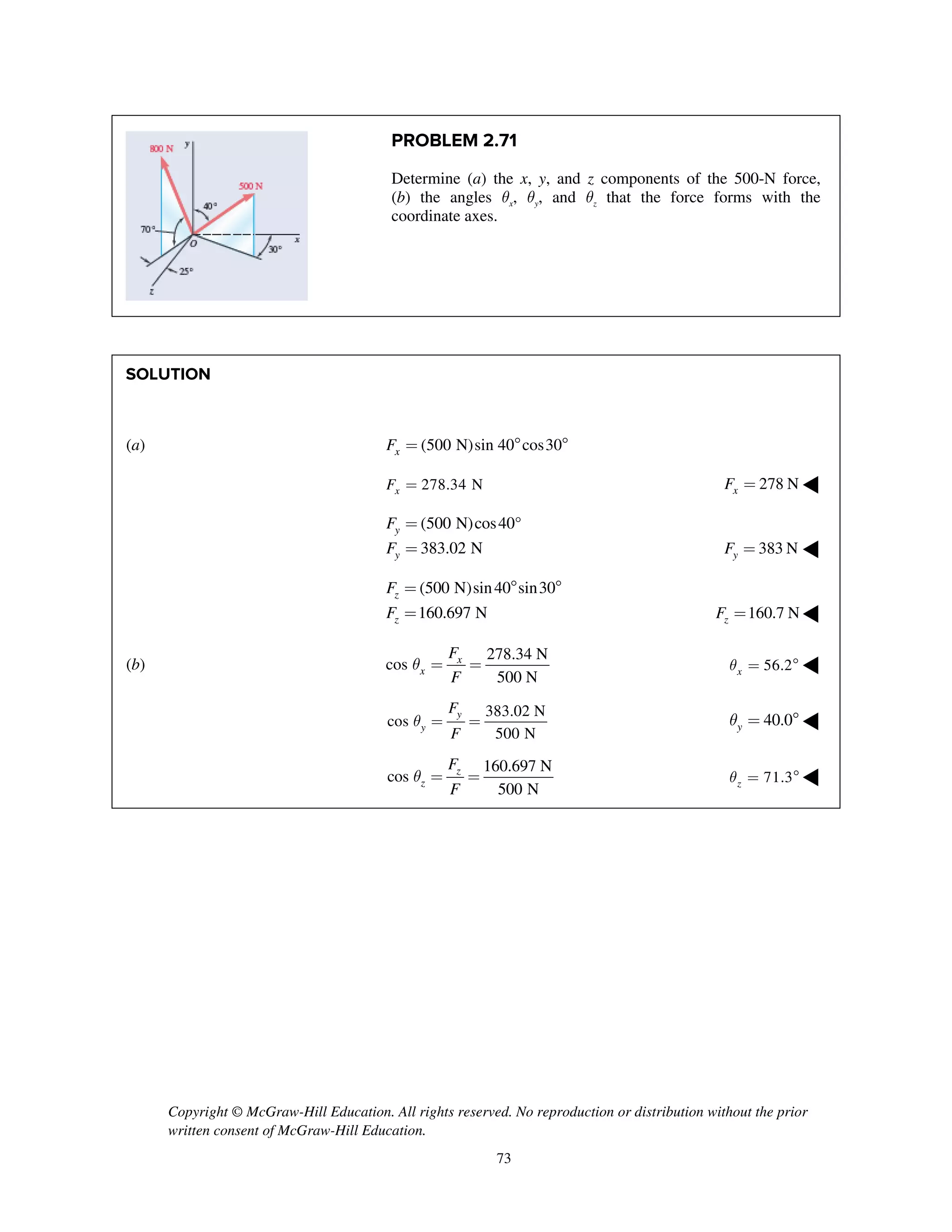 Copyright © McGraw-Hill Education. All rights reserved. No reproduction or distribution without the prior
written consent of McGraw-Hill Education.
73
PROBLEM 2.71
Determine (a) the x, y, and z components of the 500-N force,
(b) the angles qx, qy, and qz that the force forms with the
coordinate axes.
SOLUTION
(a) (500 N)sin 40 cos30xF =  
278.34 NxF = 278 NxF = ◀
(500 N)cos40°
383.02 N
y
y
F
F
=
= 383 NyF = ◀
(500 N)sin40 sin30
160.697 N
z
z
F
F
=  
= 160.7 NzF = ◀
(b)
278.34 N
cos
500 N
x
x
F
F
q = = 56.2xq =  ◀
383.02 N
cos
500 N
y
y
F
F
q = = 40.0yq =  ◀
160.697 N
cos
500 N
z
z
F
F
q = = 71.3zq =  ◀
 