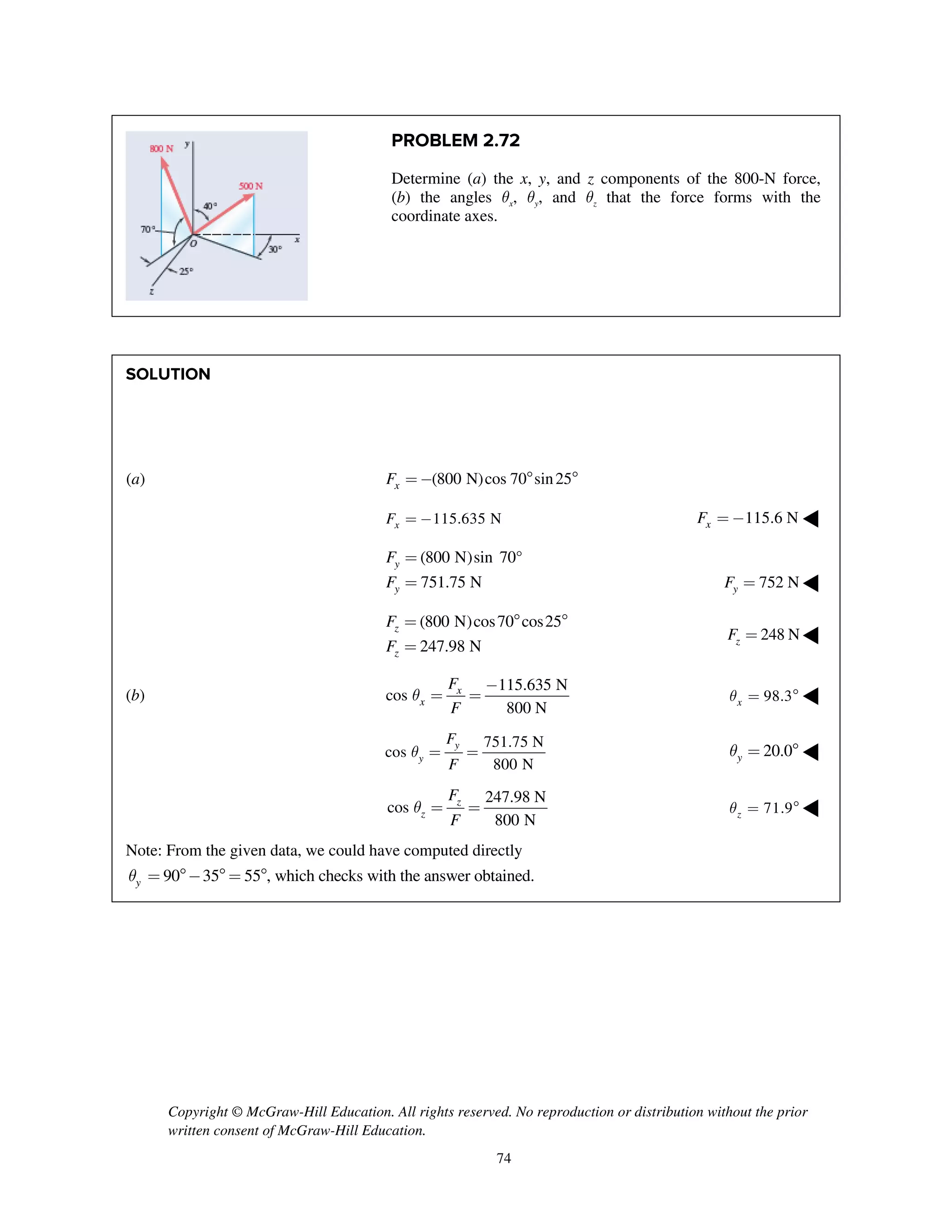 Copyright © McGraw-Hill Education. All rights reserved. No reproduction or distribution without the prior
written consent of McGraw-Hill Education.
74
PROBLEM 2.72
Determine (a) the x, y, and z components of the 800-N force,
(b) the angles qx, qy, and qz that the force forms with the
coordinate axes.
SOLUTION
(a) (800 N)cos 70 sin25xF =-  
115.635 NxF = - 115.6 NxF = - ◀
(800 N)sin 70°
751.75 N
y
y
F
F
=
= 752 NyF = ◀
(800 N)cos70 cos25
247.98 N
z
z
F
F
=  
=
248 NzF = ◀
(b)
115.635 N
cos
800 N
x
x
F
F
q
-
= = 98.3xq =  ◀
751.75 N
cos
800 N
y
y
F
F
q = = 20.0yq =  ◀
247.98 N
cos
800 N
z
z
F
F
q = = 71.9zq =  ◀
Note: From the given data, we could have computed directly
90 35 55 , which checks with the answer obtained.yq = -  = 
 