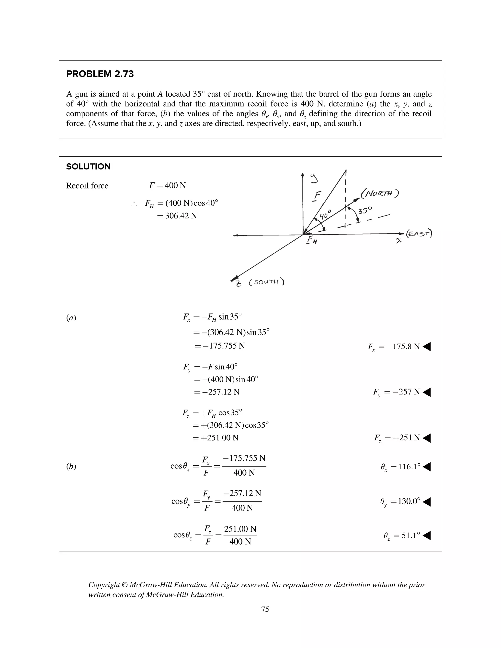 Copyright © McGraw-Hill Education. All rights reserved. No reproduction or distribution without the prior
written consent of McGraw-Hill Education.
75
PROBLEM 2.73
A gun is aimed at a point A located 35° east of north. Knowing that the barrel of the gun forms an angle
of 40° with the horizontal and that the maximum recoil force is 400 N, determine (a) the x, y, and z
components of that force, (b) the values of the angles θx, θy, and θz defining the direction of the recoil
force. (Assume that the x, y, and z axes are directed, respectively, east, up, and south.)
SOLUTION
Recoil force 400 NF =
(400 N)cos40
306.42 N
HF = 
=
(a) sin35
(306.42 N)sin35
x HF F=- 
=- 
175.755 N=- 175.8 NxF = - ◀
sin40
(400 N)sin 40
257.12 N
yF F=- 
=- 
=- 257 NyF = - ◀
cos35
(306.42 N)cos35
251.00 N
z HF F= + 
= + 
= + 251 NzF = + ◀
(b)
175.755 N
cos
400 N
x
x
F
F
q
-
= = 116.1xq =  ◀
257.12 N
cos
400 N
y
y
F
F
q
-
= = 130.0yq =  ◀
251.00 N
cos
400 N
z
z
F
F
q = = 51.1zq =  ◀
 