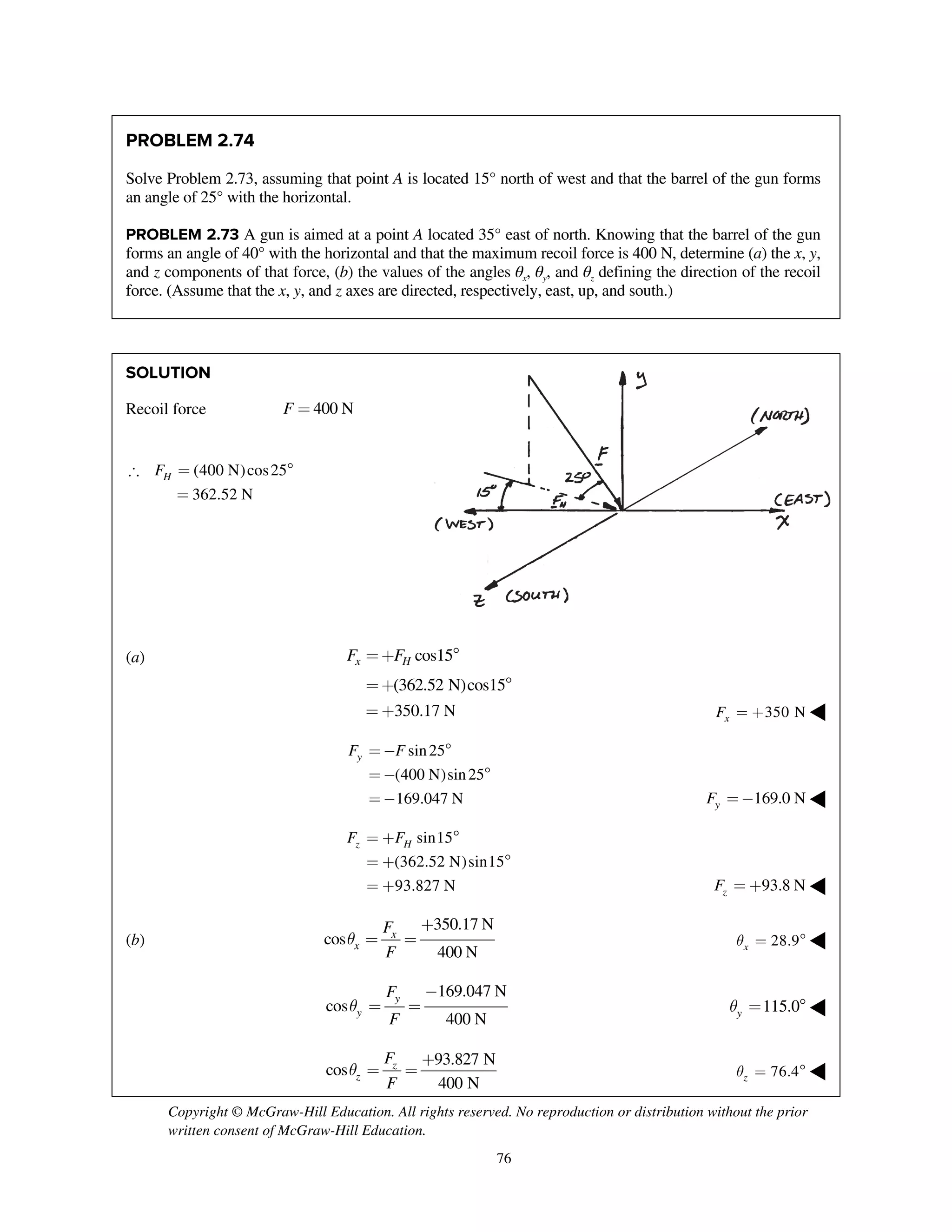 Copyright © McGraw-Hill Education. All rights reserved. No reproduction or distribution without the prior
written consent of McGraw-Hill Education.
76
PROBLEM 2.74
Solve Problem 2.73, assuming that point A is located 15° north of west and that the barrel of the gun forms
an angle of 25° with the horizontal.
PROBLEM 2.73 A gun is aimed at a point A located 35° east of north. Knowing that the barrel of the gun
forms an angle of 40° with the horizontal and that the maximum recoil force is 400 N, determine (a) the x, y,
and z components of that force, (b) the values of the angles θx, θy, and θz defining the direction of the recoil
force. (Assume that the x, y, and z axes are directed, respectively, east, up, and south.)
SOLUTION
Recoil force 400 NF =
(400 N)cos25
362.52 N
HF = 
=
(a) cos15
(362.52 N)cos15
x HF F=+ 
=+ 
350.17 N= + 350 NxF = + ◀
sin25
(400 N)sin25
169.047 N
yF F= - 
= - 
= - 169.0 NyF =- ◀
sin15
(362.52 N)sin15
93.827 N
z HF F= + 
= + 
= + 93.8 NzF = + ◀
(b)
350.17 N
cos
400 N
x
x
F
F
q
+
= = 28.9xq =  ◀
169.047 N
cos
400 N
y
y
F
F
q
-
= = 115.0yq =  ◀
93.827 N
cos
400 N
z
z
F
F
q
+
= = 76.4zq =  ◀
 