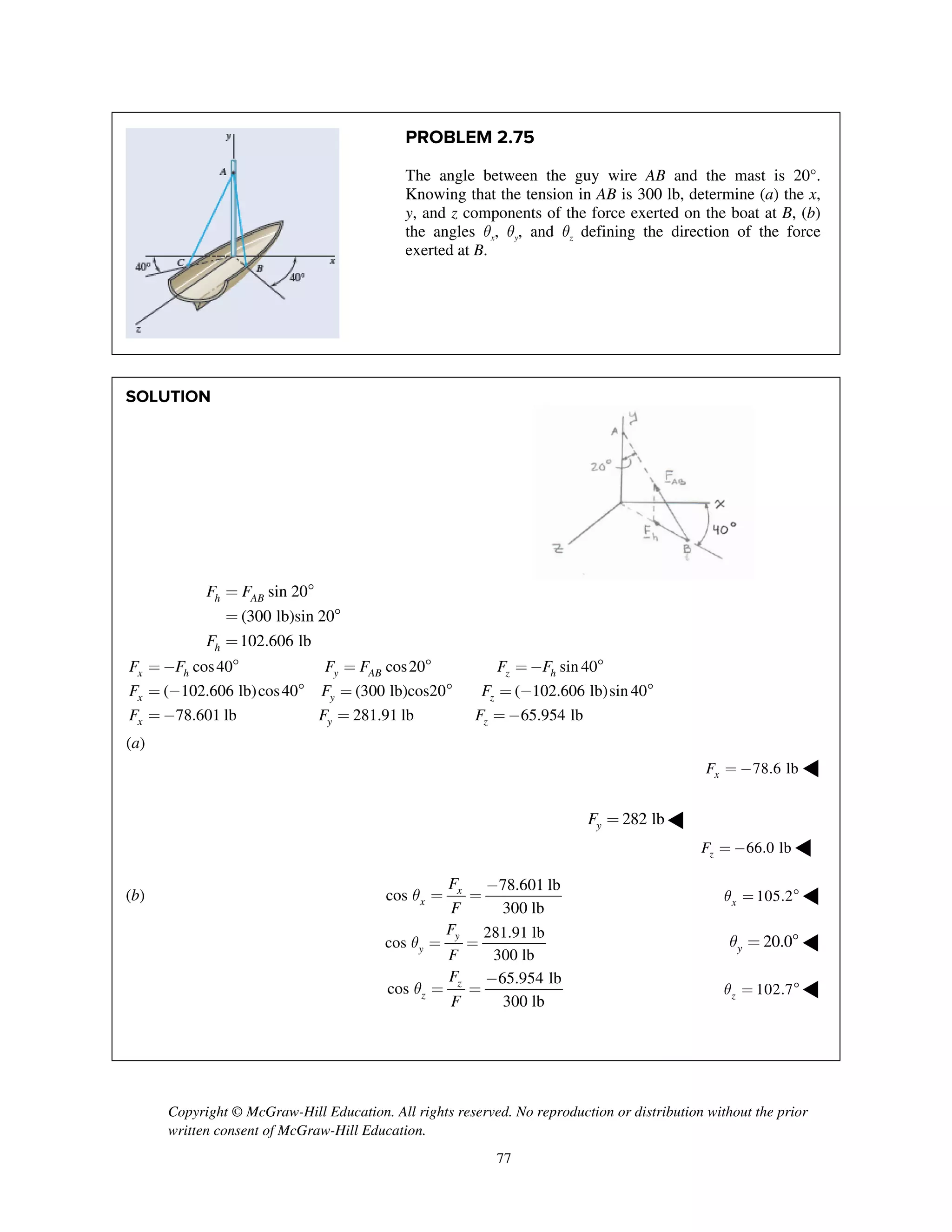 Copyright © McGraw-Hill Education. All rights reserved. No reproduction or distribution without the prior
written consent of McGraw-Hill Education.
77
PROBLEM 2.75
The angle between the guy wire AB and the mast is 20°.
Knowing that the tension in AB is 300 lb, determine (a) the x,
y, and z components of the force exerted on the boat at B, (b)
the angles qx, qy, and qz defining the direction of the force
exerted at B.
SOLUTION
sin 20
(300 lb)sin 20
102.606 lb
h AB
h
F F
F
= 
= 
=
cos40 cos20 sin 40
( 102.606 lb)cos40 (300 lb)cos20 ( 102.606 lb)sin 40
78.601 lb 281.91 lb
x h y AB z h
x y z
x y
F F F F F F
F F F
F F
= -  =  = - 
= -  =  = - 
= - = 65.954 lbzF = -
(a)
78.6 lbxF = - ◀
282 lbyF = ◀
66.0 lbzF = - ◀
(b)
78.601 lb
cos
300 lb
x
x
F
F
q
-
= = 105.2xq =  ◀
281.91 lb
cos
300 lb
y
y
F
F
q = = 20.0yq =  ◀
65.954 lb
cos
300 lb
z
z
F
F
q
-
= = 102.7zq =  ◀
 