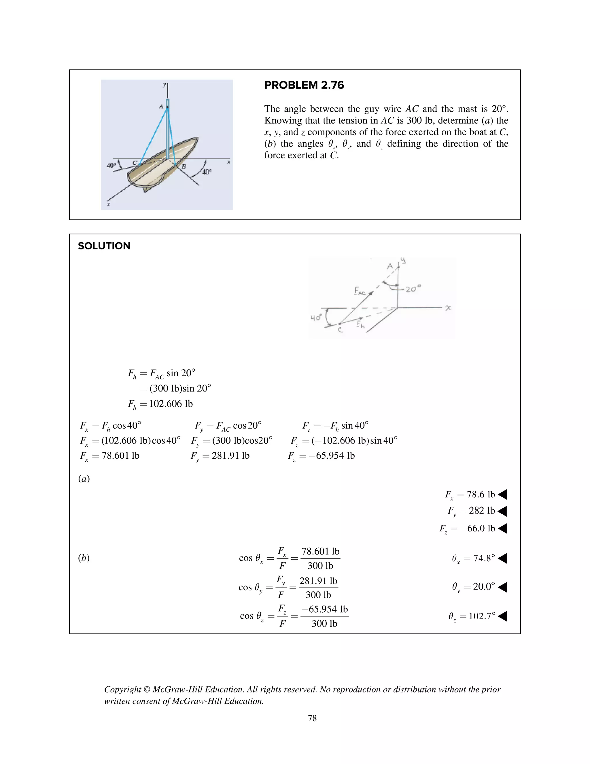 Copyright © McGraw-Hill Education. All rights reserved. No reproduction or distribution without the prior
written consent of McGraw-Hill Education.
78
PROBLEM 2.76
The angle between the guy wire AC and the mast is 20°.
Knowing that the tension in AC is 300 lb, determine (a) the
x, y, and z components of the force exerted on the boat at C,
(b) the angles qx, qy, and qz defining the direction of the
force exerted at C.
SOLUTION
sin 20
(300 lb)sin 20
102.606 lb
h AC
h
F F
F
= 
= 
=
cos40 cos20 sin 40
(102.606 lb)cos40 (300 lb)cos20 ( 102.606 lb)sin 40
78.601 lb 281.91 lb
x h y AC z h
x y z
x y
F F F F F F
F F F
F F
=  =  = - 
=  =  = - 
= = 65.954 lbzF = -
(a)
78.6 lbxF = ◀
282 lbyF = ◀
66.0 lbzF = - ◀
(b)
78.601 lb
cos
300 lb
x
x
F
F
q = = 74.8xq =  ◀
281.91 lb
cos
300 lb
y
y
F
F
q = = 20.0yq =  ◀
65.954 lb
cos
300 lb
z
z
F
F
q
-
= = 102.7zq =  ◀
 