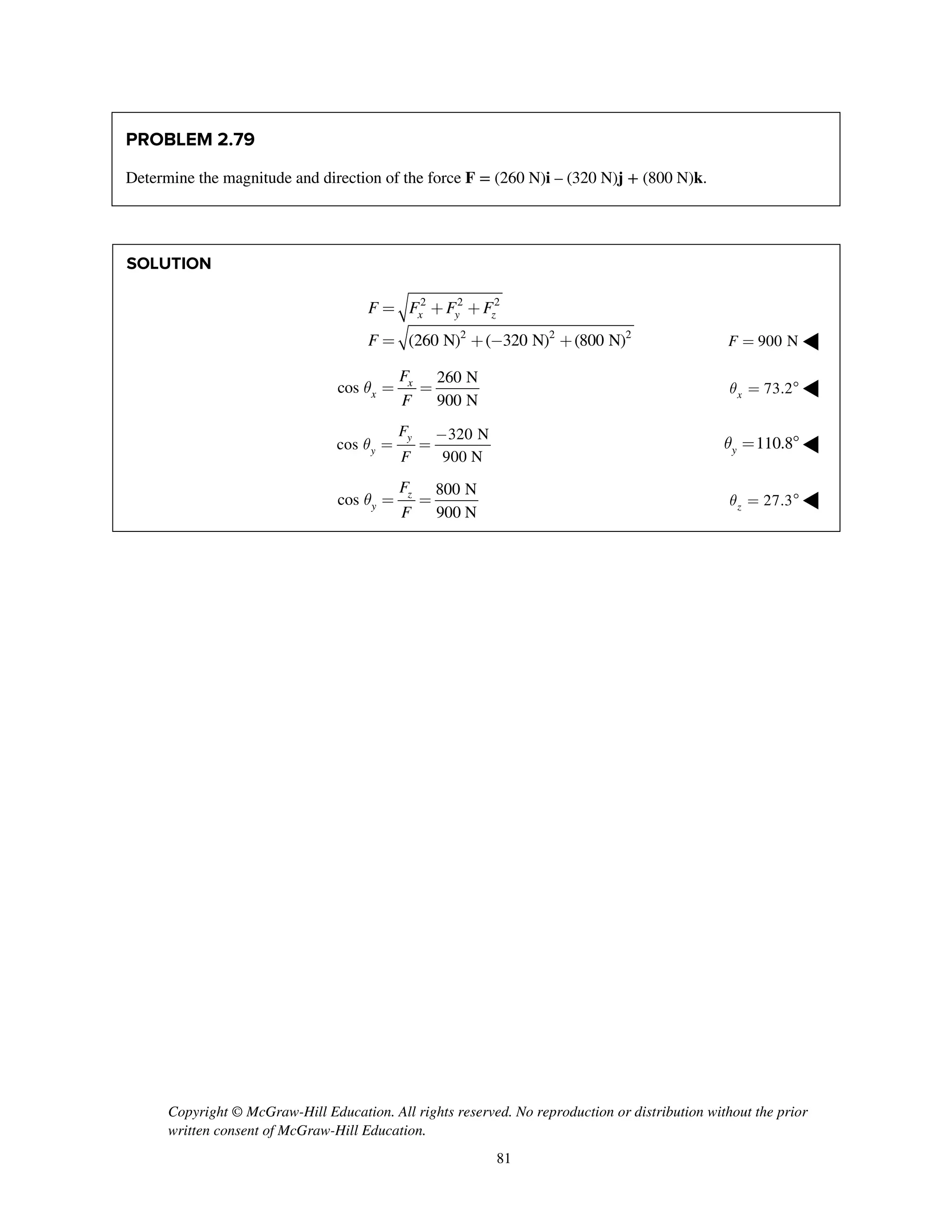 Copyright © McGraw-Hill Education. All rights reserved. No reproduction or distribution without the prior
written consent of McGraw-Hill Education.
81
PROBLEM 2.79
Determine the magnitude and direction of the force F = (260 N)i – (320 N)j + (800 N)k.
SOLUTION
2 2 2
2 2 2
(260 N) ( 320 N) (800 N)
x y zF F F F
F
= + +
= + - + 900 NF = ◀
260 N
cos
900 N
x
x
F
F
q = = 73.2xq =  ◀
320 N
cos
900 N
y
y
F
F
q
-
= = 110.8yq =  ◀
800 N
cos
900 N
z
y
F
F
q = = 27.3zq =  ◀
 