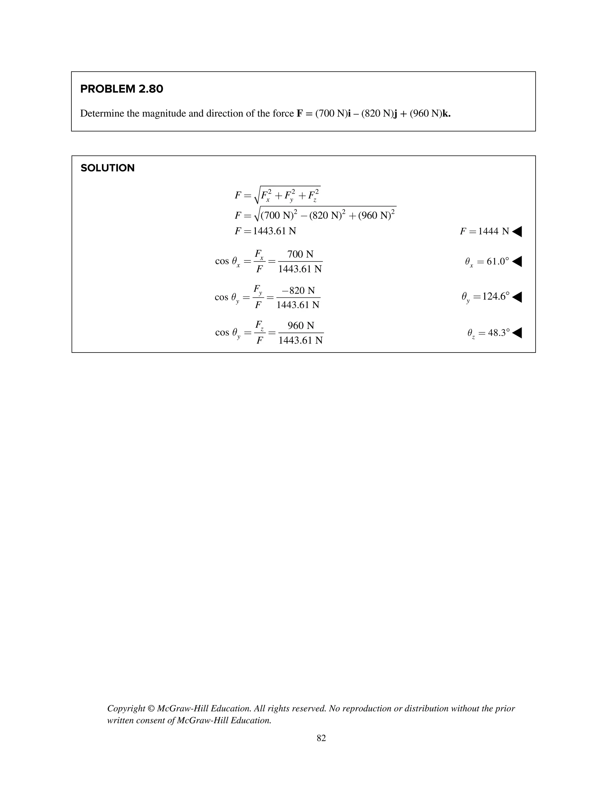 Copyright © McGraw-Hill Education. All rights reserved. No reproduction or distribution without the prior
written consent of McGraw-Hill Education.
82
PROBLEM 2.80
Determine the magnitude and direction of the force F = (700 N)i – (820 N)j + (960 N)k.
SOLUTION
2 2 2
2 2 2
(700 N) (820 N) (960 N)
1443.61 N
x y zF F F F
F
F
= + +
= - +
= 1444 NF = ◀
700 N
cos
1443.61 N
x
x
F
F
q = = 61.0xq =  ◀
820 N
cos
1443.61 N
y
y
F
F
q
-
= = 124.6yq =  ◀
960 N
cos
1443.61 N
z
y
F
F
q = = 48.3zq =  ◀
 
