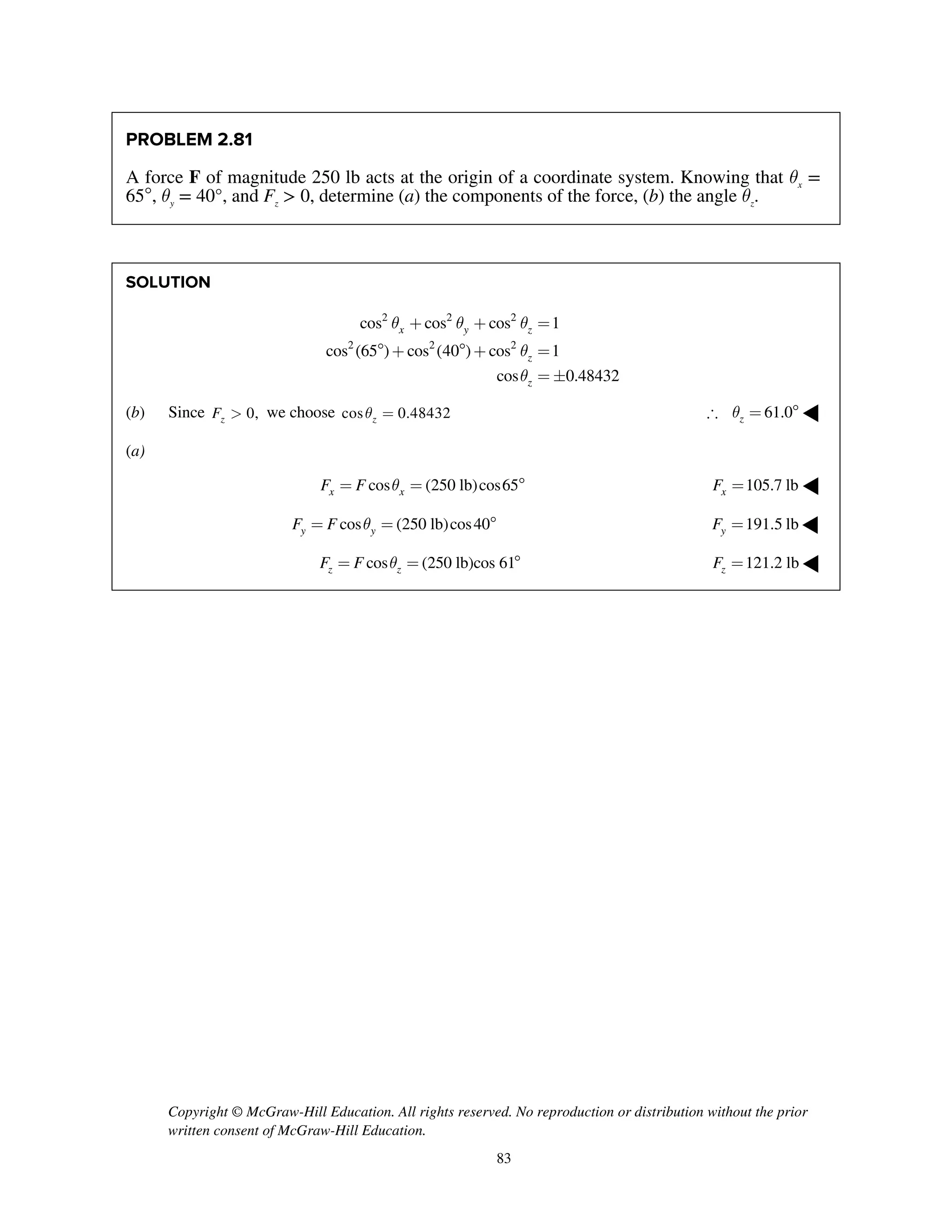Copyright © McGraw-Hill Education. All rights reserved. No reproduction or distribution without the prior
written consent of McGraw-Hill Education.
83
PROBLEM 2.81
A force F of magnitude 250 lb acts at the origin of a coordinate system. Knowing that qx
=
65, qy
= 40°, and Fz
> 0, determine (a) the components of the force, (b) the angle qz
.
SOLUTION
2 2 2
2 2 2
cos cos cos 1
cos (65 ) cos (40 ) cos 1
cos 0.48432
x y z
z
z
q q q
q
q
+ + =
 +  + =
= 
(b) Since 0,zF > we choose cos 0.48432zq = 61.0zq =  ◀
(a)
cos (250 lb)cos65x xF F q= =  105.7 lbxF = ◀
cos (250 lb)cos40y yF F q= =  191.5 lbyF = ◀
cos (250 lb)cos 61z zF F q= =  121.2 lbzF = ◀
 