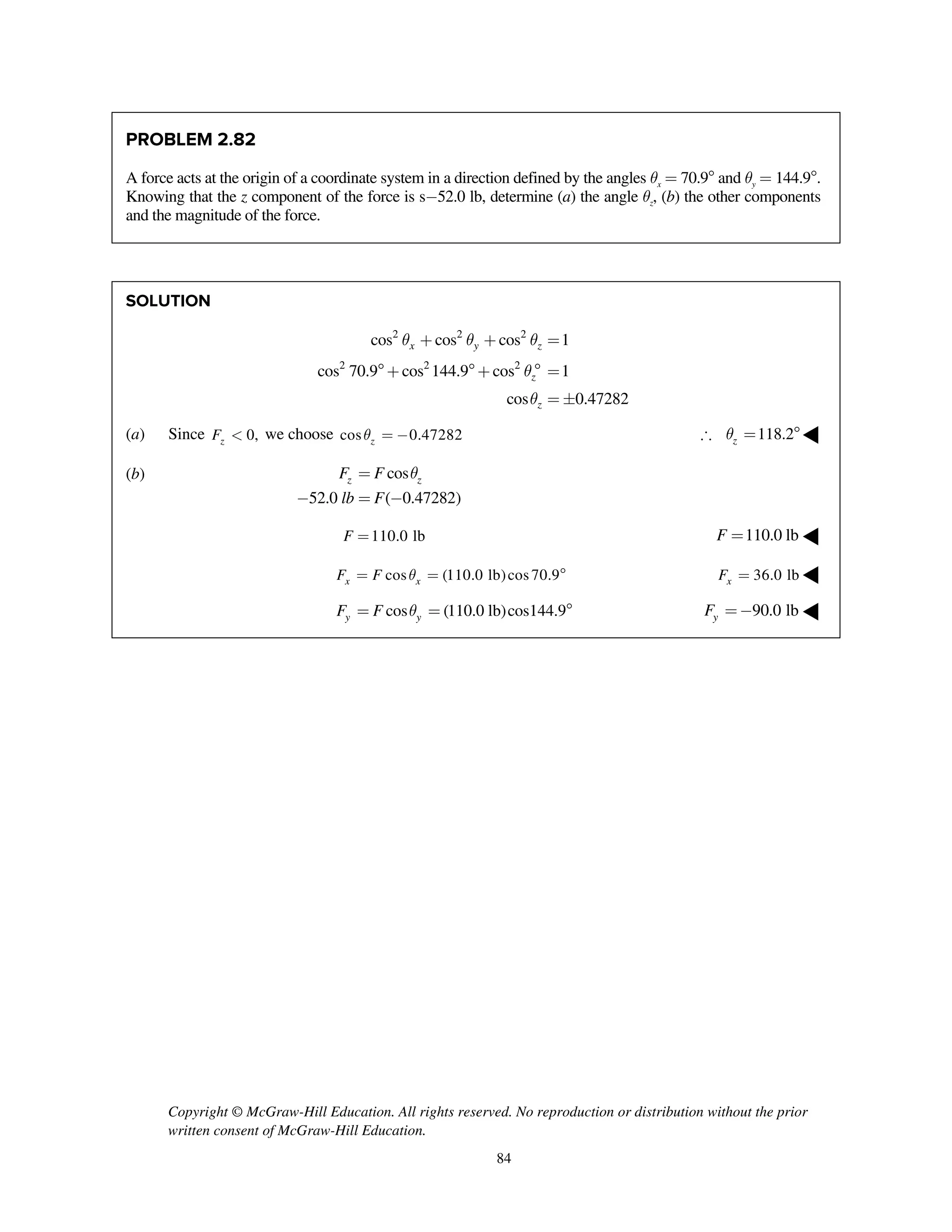 Copyright © McGraw-Hill Education. All rights reserved. No reproduction or distribution without the prior
written consent of McGraw-Hill Education.
84
PROBLEM 2.82
A force acts at the origin of a coordinate system in a direction defined by the angles qx = 70.9 and qy = 144.9.
Knowing that the z component of the force is s-52.0 lb, determine (a) the angle qz, (b) the other components
and the magnitude of the force.
SOLUTION
2 2 2
2 2 2
cos cos cos 1
cos 70.9 cos 144.9 cos 1
cos 0.47282
x y z
z
z
q q q
q
q
+ + =
+ +  =
= 
(a) Since 0,zF < we choose cos 0.47282zq = - 118.2zq = ◀
(b) cos
52.0 ( 0.47282)
z zF F
lb F
q=
- = -
110.0 lbF = 110.0 lbF = ◀
cos (110.0 lb)cos70.9x xF F q= =  36.0 lbxF = ◀
cos (110.0 lb)cos144.9y yF F q= =  90.0 lbyF =- ◀
 